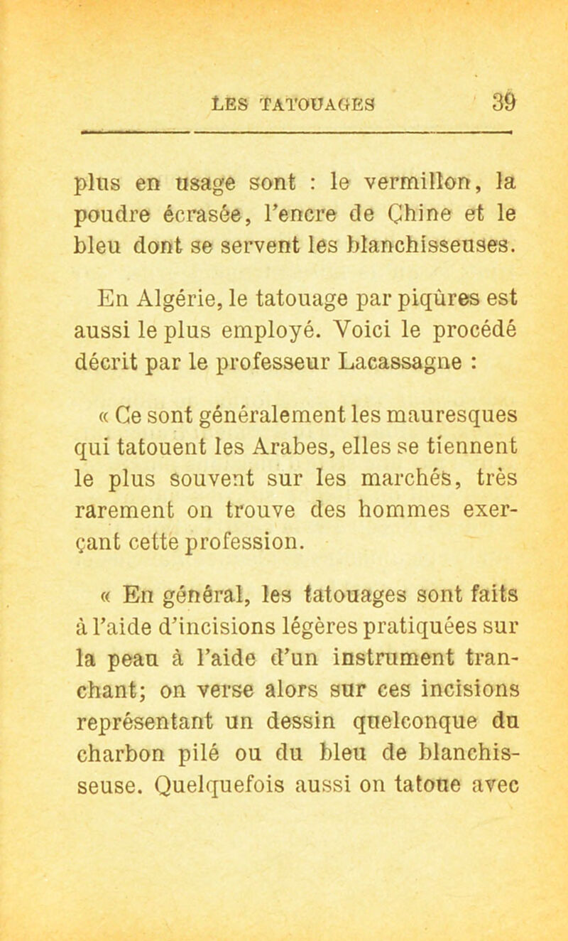 plus en usage sont : le vermillon, la poudre écrasée, Tencre de Chine et le bleu dont se servent les blanchisseuses. En Algérie, le tatouage par piqûres est aussi le plus employé. Voici le procédé décrit par le professeur Lacassagne : « Ce sont généralement les mauresques qui tatouent les Arabes, elles se tiennent le plus souvent sur les marchés, très rarement on trouve des hommes exer- çant cette profession. « En général, les tatouages sont faits à l’aide d’incisions légères pratiquées sur la peau à l’aide d’un instrument tran- chant; on verse alors sur ces incisions représentant un dessin quelconque du charbon pilé ou du bleu de blanchis- seuse. Quelquefois aussi on tatoue avec