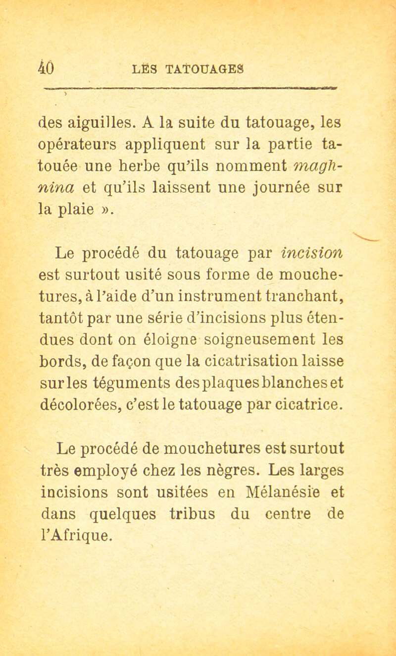 d,es aiguilles. A la suite du tatouage, les opérateurs appliquent sur la partie ta- touée une herbe qu’ils nomment magh- nina et qu’ils laissent une journée sur la plaie ». Le procédé du tatouage par incision est surtout usité sous forme de mouche- tures, à l’aide d’un instrument tranchant, tantôt par une série d’incisions plus éten- dues dont on éloigne soigneusement les bords, de façon que la cicatrisation laisse sur les téguments des plaques blanches et décolorées, c’est le tatouage par cicatrice. Le procédé de mouchetures est surtout très employé chez les nègres. Les larges incisions sont usitées en Mélanésie et dans quelques tribus du centre de l’Afrique.
