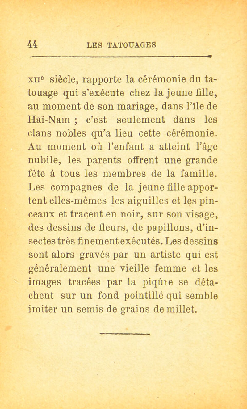 XII® siècle, rapporte la cérémonie du ta- touage qui s’exécute chez la jeune fille, au moment de son mariage, dans l’ile de Haï-Nam ; c’est seulement dans les clans nobles qu’a lieu cette cérémonie. Au moment où l’enfant a atteint l’âge nubile, les parents offrent une grande fête à tous les membres de la famille. Les compagnes de la jeune fille appor- tent elles-mêmes les aiguilles et les pin- ceaux et tracent en noir, sur son visage, des dessins de fleurs, de papillons, d’in- sectes très finement exécutés. Les dessins sont alors gravés par un artiste qui est généralement une vieille femme et les images tracées par la piqùie se déta- chent sur un fond pointillé qui semble imiter un semis de grains de millet.
