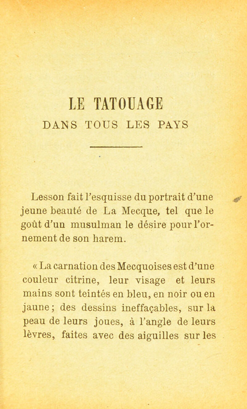 DANS TOUS LES PAYS Lesson fait Tesquisse du portrait d’une jeune beauté de La Mecque, tel que le goût d’un musulman le désire pour l’or- nement de son harem. « La carnation des Mecquoises est d’une couleur citrine, leur visage et leurs mains sont teintés en bleu, en noir ou en jaune; des dessins ineffaçables, sur la peau de leurs joues, à l’angle de leurs lèvres, faites avec des aiguilles sur les