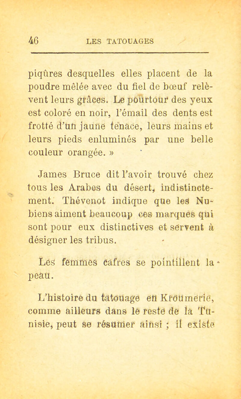 piqûres desquelles elles placent de la poudre mêlée avec du fiel de bœuf relè- vent leurs grâces. Le pourtour des yeux est coloré en noir, l’émail des dents est frotté d’un jaune tenace, leurs mains et leurs pieds enluminés par une belle couleur orangée. » James Bruce dit l’avoir trouvé chez tous les Arabes du désert, indistincte- ment. Thévenot indique que les Nu- biens aiment beaucoup ces marqués qui sont pour eux distinctives et servent à désigner les tribus. Les femmes cafres se pointillent la * peau. L’histoire du tatouage en Kroumerie', comme ailleurs dans le resté de ta Tu- nisie, peut se résumer ainsi ; il existe