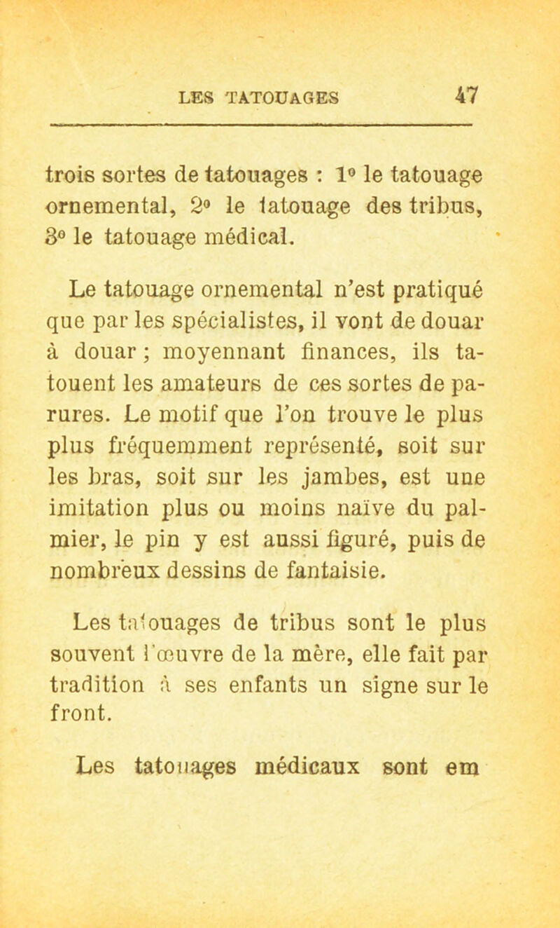 trois sortes de tatouages : 1° le tatouage ornemental, 2» le tatouage des tribus, 3° le tatouage médical. Le tatouage ornemental n’est pratiqué que par les spécialistes, il vont de douar à douar ; moyennant finances, ils ta- touent les amateurs de ces sortes de pa- rures. Le motif que l’on trouve le plus plus fréquemment représenté, soit sur les bras, soit sur les jambes, est une imitation plus ou moins naïve du pal- mier, le pin y est aussi figuré, puis de nombreux dessins de fantaisie. Les tatouages de tribus sont le plus souvent l’œuvre de la mère, elle fait par tradition à ses enfants un signe sur le front. Les tatouages médicaux sont em