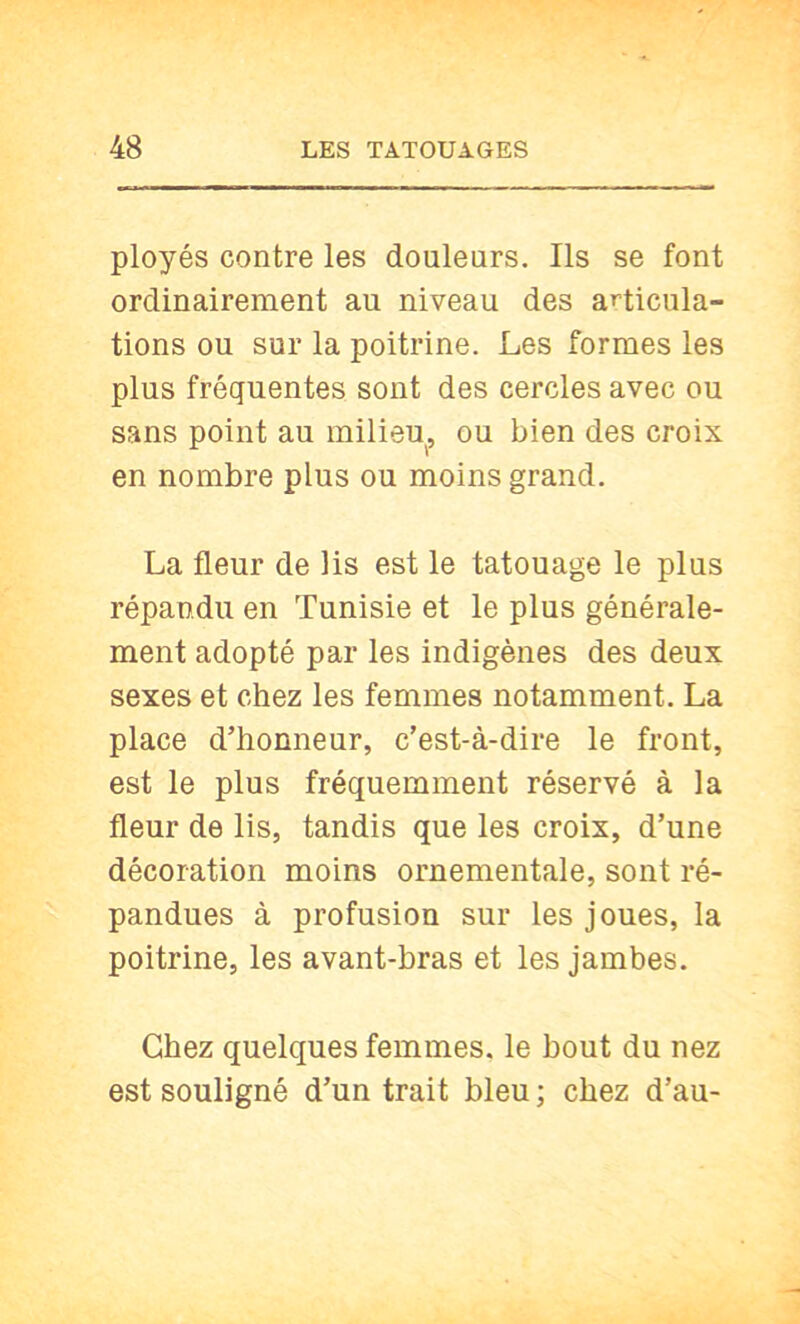 ployés contre les douleurs. Ils se font ordinairement au niveau des aT-ticula- tions ou sur la poitrine. Les formes les plus fréquentes sont des cercles avec ou sans point au milieu, ou bien des croix en nombre plus ou moins grand. La fleur de lis est le tatouage le plus répandu en Tunisie et le plus générale- ment adopté par les indigènes des deux sexes et chez les femmes notamment. La place d’honneur, c’est-à-dire le front, est le plus fréquemment réservé à la fleur de lis, tandis que les croix, d’une décoration moins ornementale, sont ré- pandues à profusion sur les joues, la poitrine, les avant-bras et les jambes. Chez quelques femmes, le bout du nez est souligné d’un trait bleu; chez d’au-