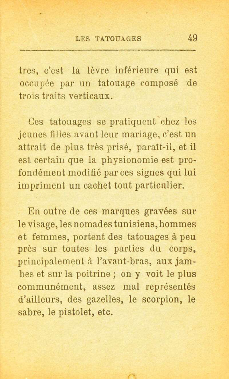 très, c’est la lèvre inférieure qui est occupée par un tatouage composé de trois traits verticaux. Ces tatouages se pratiquent'chez les jeunes filles avant leur mariage, c’est un attrait de plus très prisé, paraît-il, et il est certain que la physionomie est pro- fondément modifié par ces signes qui lui impriment un cachet tout particulier. . En outre de ces marques gravées sur le visage, les nomades tunisiens, hommes et femmes, portent des tatouages à peu près sur toutes les parties du corps, principalement à l’avant-bras, aux jam- bes et sur la poitrine ; on y voit le plus communément, assez mal représentés d’ailleurs, des gazelles, le scorpion, le sabre, le pistolet, etc.
