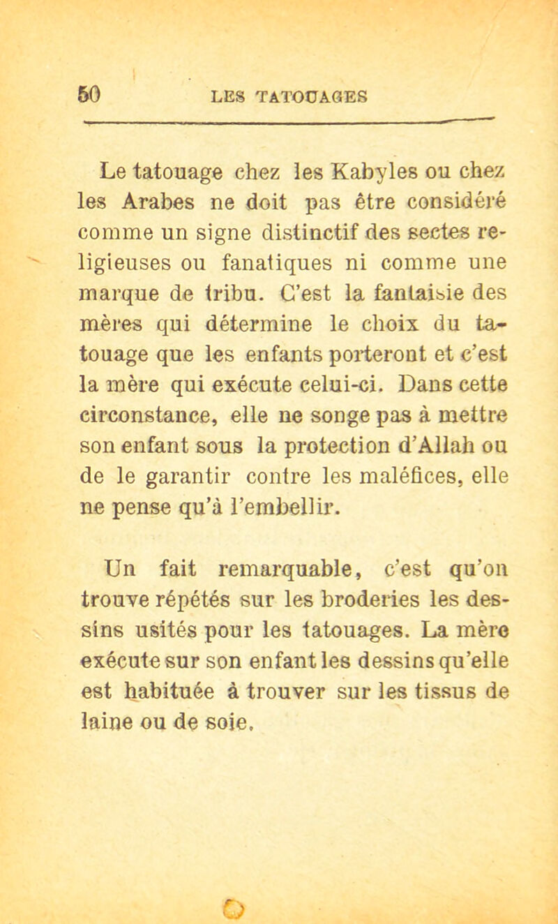 Le tatouage chez les Kabyles ou chez les Arabes ne doit pas être considéré comme un signe distinctif des sectes re- ligieuses ou fanatiques ni comme une marque de tribu. C’est la fantaisie des mères qui détermine le choix du ta- touage que les enfants porteront et c’est la mère qui exécute celui-ci. Dans cette circonstance, elle ne songe pas à mettre son enfant sous la protection d’Allah ou de le garantir contre les maléfices, elle ne pense qu’à l’embellir. Un fait remarquable, c’est qu’on trouve répétés sur les broderies les des- sins usités pour les tatouages. La mère exécute sur son enfant les dessins qu’elle est habituée à trouver sur les tissus de laine ou de soie. O