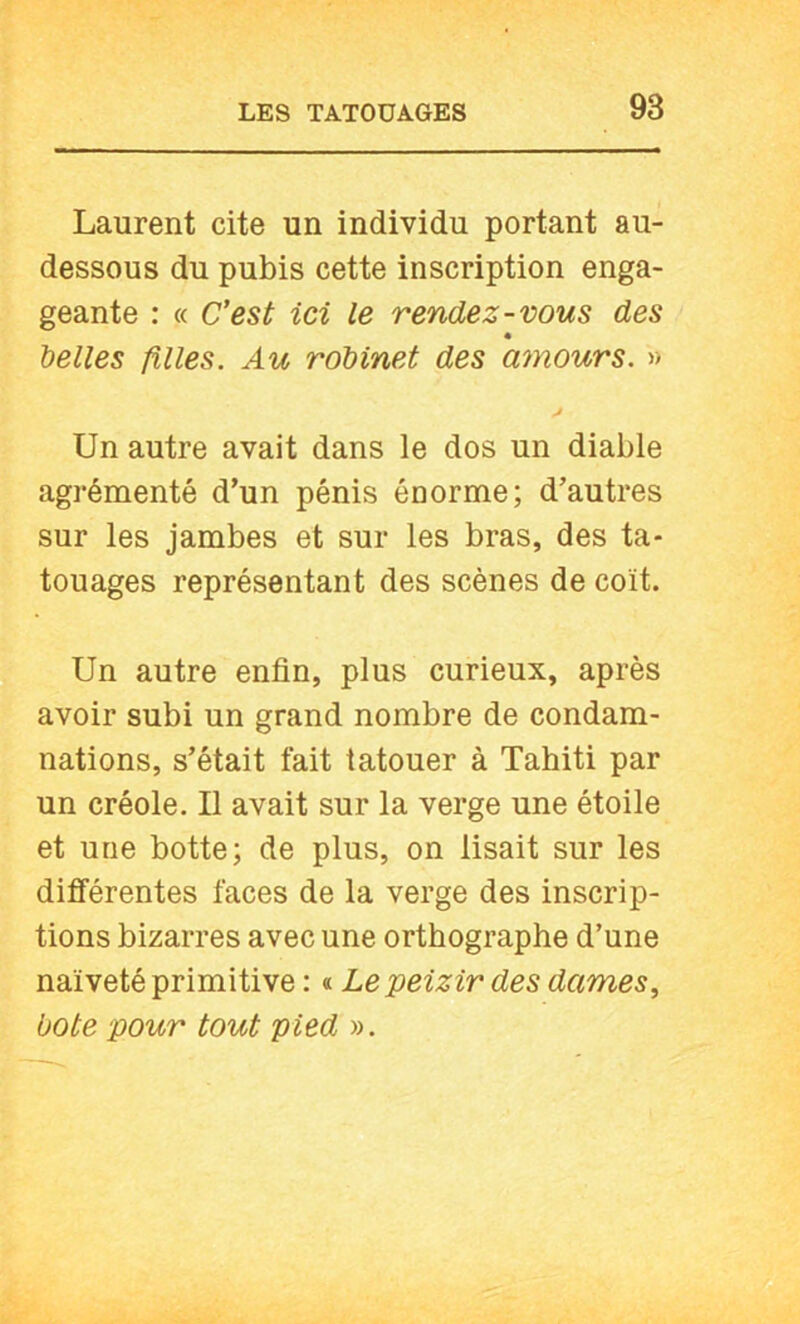 Laurent cite un individu portant au- dessous du pubis cette inscription enga- geante : « C’est ici le rendez-vous des belles filles. Au robinet des mnours. » Un autre avait dans le dos un diable agrémenté d’un pénis énorme; d’autres sur les jambes et sur les bras, des ta- touages représentant des scènes de coït. Un autre enfin, plus curieux, après avoir subi un grand nombre de condam- nations, s’était fait tatouer à Tahiti par un créole. Il avait sur la verge une étoile et une botte; de plus, on lisait sur les différentes faces de la verge des inscrip- tions bizarres avec une orthographe d’une naïveté primitive : « Lepeizir des dames, bote pour tout pied ».
