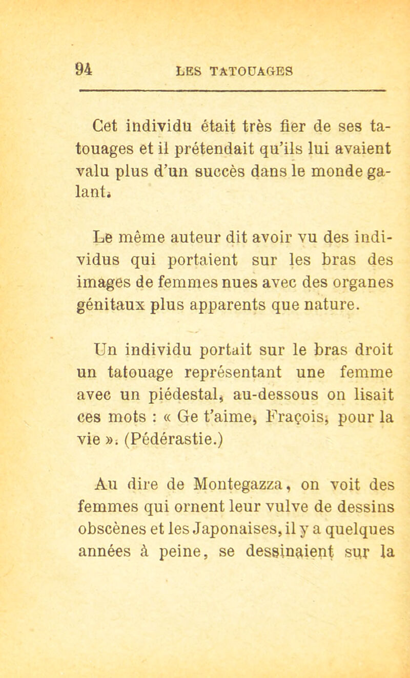 Cet individu était très fier de ses ta- touages et il prétendait qu’ils lui avaient valu plus d’un succès dans le monde ga- lant* Le même auteur dit avoir vu des indi- vidus qui portaient sur les bras des images de femmes nues avec des organes génitaux plus apparents que nature. Un individu portait sur le bras droit un tatouage représentant une femme avec un piédestal^ au-dessous on lisait ces mots : « Ge t’aime, Fraçois; pour la vie »; (Pédérastie.) Au dire de Montegazza, on voit des femmes qui ornent leur vulve de dessins obscènes et les Japonaises, il y a quelques années à peine, se dessinaient sur la