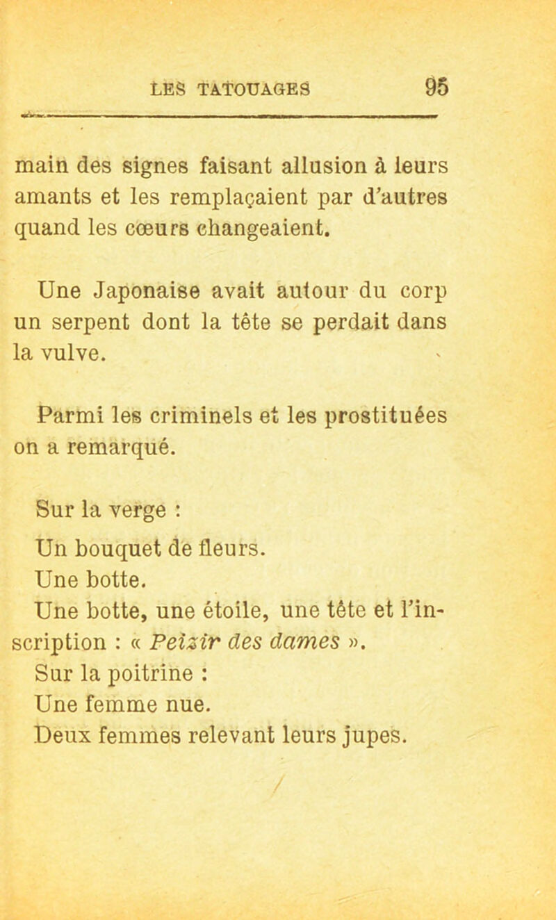 main des signes faisant allusion à leurs amants et les remplaçaient par d’autres quand les cœurs changeaient. Une Japonaise avait autour du corp un serpent dont la tête se perdait dans la vulve. Parmi les criminels et les prostituées on a remarqué. Sur la verge : Un bouquet dé fleurs. Une botte. Une botte, une étoile, une tête et l’in- scription : « Peizir des dames ». Sur la poitrine : Une femme nue. Deux femmes relevant leurs jupes.