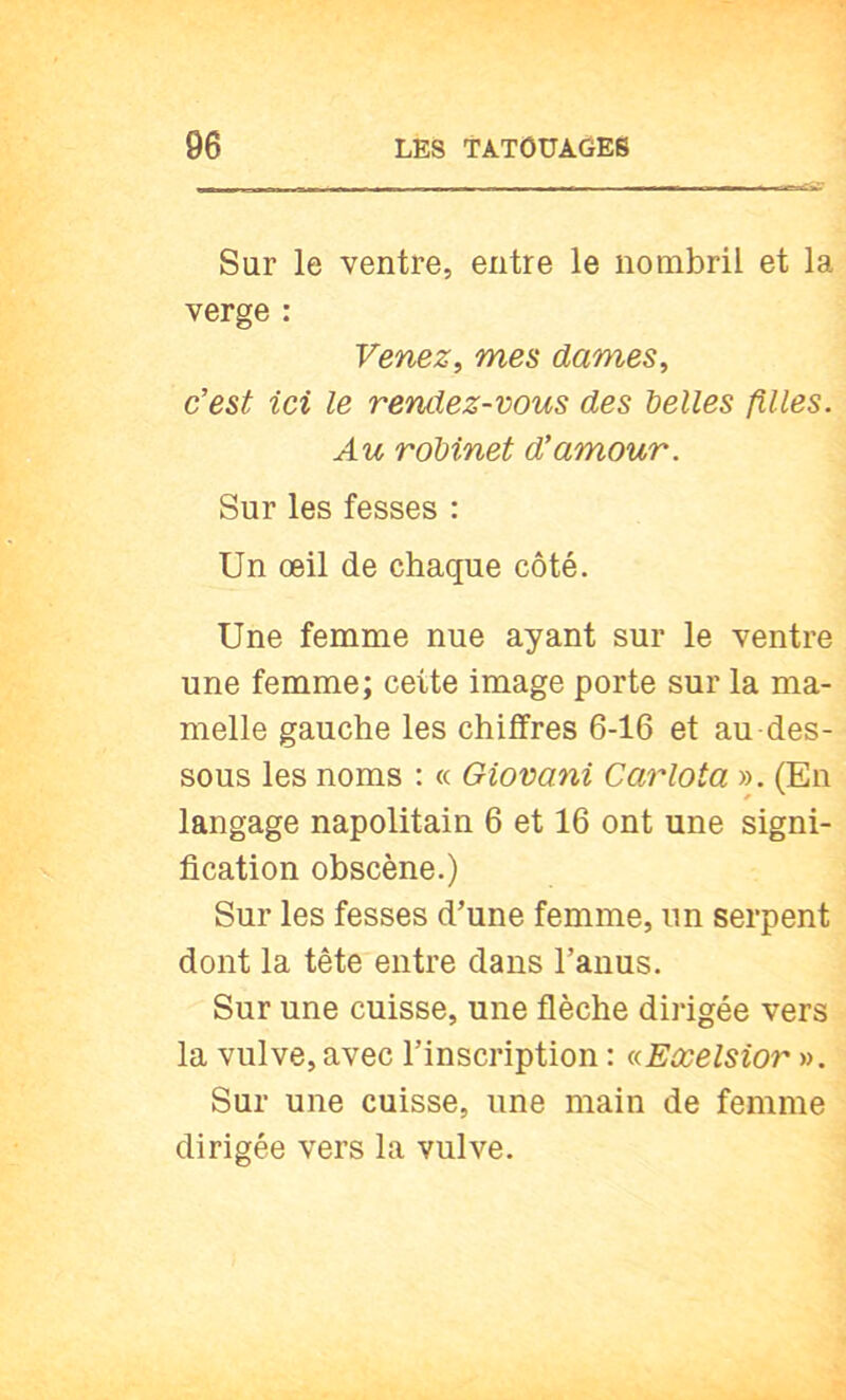 Sur le ventre, entre le nombril et la verge : Venez, mes dames, c’est ici le rendez-vous des t)elles filles. Au robinet d’amour. Sur les fesses : Un œil de chaque côté. Une femme nue ayant sur le ventre une femme; cette image porte sur la ma- melle gauche les chiffres 6-16 et au des- sous les noms ; « Giovani Carlota ». (En langage napolitain 6 et 16 ont une signi- fication obscène.) Sur les fesses d’une femme, un serpent dont la tête entre dans l’anus. Sur une cuisse, une flèche dirigée vers la vulve, avec l’inscription : (cEœelsior ». Sur une cuisse, une main de femme dirigée vers la vulve.