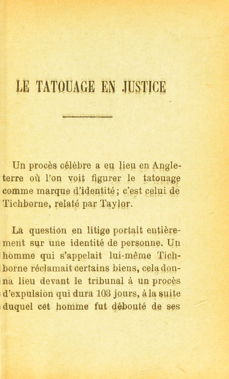 Un procès célèbre a eij Jieji en Angle- terre où l’on voit figurer le tatouage comme marque ù’iùentité ; c’pst p^lui de Tichborne, relaté par Taylpr. La question en litige portait entière- ment sur une identité de personne. Un homme qui s’appelait lui-même Tiph- borne réclamait certains biens, cela don- na lieu devant le tribunal à un procès I d’expulsion qui dura 103 jours, à la suite duquel cet homine fut débouté de ses