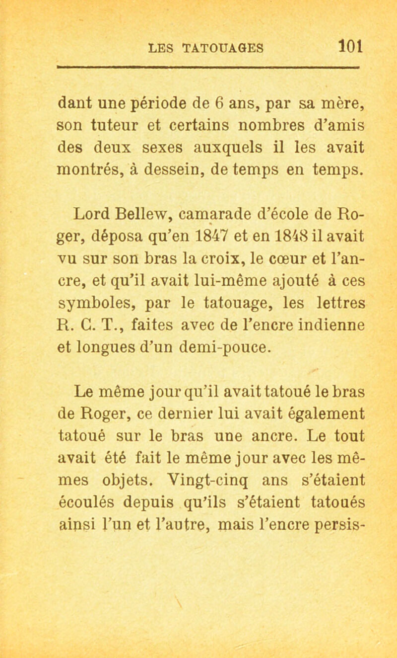 dant une période de 6 ans, par sa mère, son tuteur et certains nombres d’amis des deux sexes auxquels il les avait montrés, à dessein, de temps en temps. Lord Bellew, camarade d’école de Ro- ger, déposa qu’en 1847 et en 1848 il avait vu sur son bras la croix, le cœur et l’an- cre, et qu’il avait lui-même ajouté à ces symboles, par le tatouage, les lettres R. G. T., faites avec de l’encre indienne et longues d’un demi-pouce. Le même jour qu’il avait tatoué le bras de Roger, ce dernier lui avait également tatoué sur le bras une ancre. Le tout avait été fait le même jour avec les mê- mes objets. Vingt-cinq ans s’étaient écoulés depuis qu’ils s’étaient tatoués ainsi l’un et l’autre, mais l’encre persis-