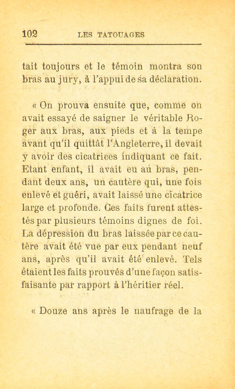 tait toujours et le témoin montra son bras au jury, à l’appui de sa déclaration. « On prouva ensuite que, comme on avait essayé de saigner le véritable Ro- ger aux bras, aux pieds et à la tempe àvant qu’il quittât l’Angleterre, il devait y avoir des cicatrices indiquant ce fait. Etant enfant, il avait eu au bras, pen- dant deux ans, un cautère qui, une fois enlevé et guéri, avait laissé une cicatrice large et profonde, Ges faits furent attes- tés par plusieurs témoins dignes de foi. La dépression du bras laissée par ce cau- tère avait été vue par eux pendant neuf ans, après qu’il avait été'enlevé. Tels étaient les faits prouvés d’une façon satis- faisante par rapport à l’héritier réel. « Douze ans après le naufrage de la