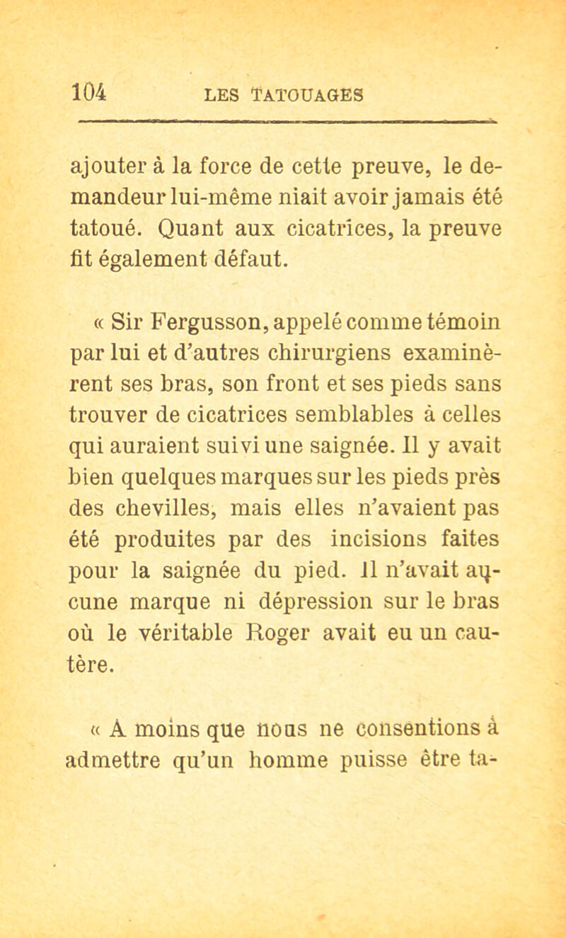 ajouter à la force de cette preuve, le de- mandeur lui-même niait avoir jamais été tatoué. Quant aux cicatrices, la preuve fit également défaut. « Sir Fergusson, appelé comme témoin par lui et d’autres chirurgiens examinè- rent ses bras, son front et ses pieds sans trouver de cicatrices semblables à celles qui auraient suivi une saignée. 11 y avait bien quelques marques sur les pieds près des chevilles, mais elles n’avaient pas été produites par des incisions faites pour la saignée du pied. 11 n’avait aq- cune marque ni dépression sur le bras où le véritable Roger avait eu un cau- tère. « A moins que nous ne consentions à admettre qu’un homme puisse être ta-