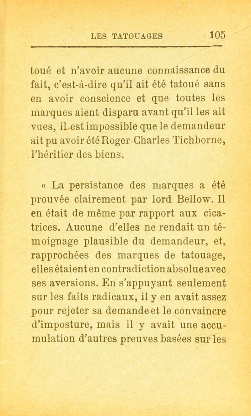 toué et n’avoir aucune connaissance du fait, c’est-à-dire qu’il ait été tatoué sans en avoir conscience et que toutes les marques aient disparu avant qu’il les ait vues, iLest impossible que le demandeur ait pu avoir été Roger Charles Tichborne, l’héritier des biens. « La persistance des marques a été prouvée clairement par lord Bellow. Il en était de même par rapport aux cica- trices. Aucune d’elles ne rendait un té- moignage plausible du demandeur, et, rapprochées des marques de tatouage, elles étaient en contradiction absolue avec ses aversions. En s’appuyant seulement sur les faits radicaux, il y en avait assez pour rejeter sa demande et le convaincre d’imposture, mais il y avait une accu- mulation d’autres preuves basées sur les