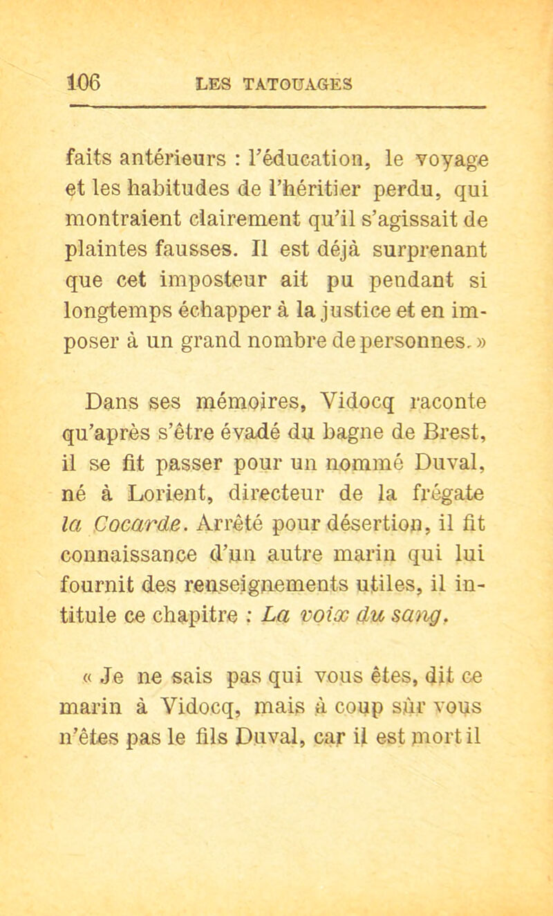faits antéi’ieurs : Téducation, le voyage et les habitudes de l’héritier perdu, qui montraient clairement qu’il s’agissait de plaintes fausses. Il est déjà surprenant que cet imposteur ait pu pendant si longtemps échapper à la justice et en im- poser à un grand nombre de personnes. » Dans ses mémoires, Vidocq raconte qu’après s’être évadé du bagne de Brest, il se fit passer pour un nommé Duval, né à Lorient, directeur de la frégate la Cocarde. Arrêté pour désertion, il fit connaissance d’un autre marin qui lui fournit des renseignements utiles, il in- titule ce chapitre ; La voix du sang, « Je ne sais pas qui vous êtes, dit ce marin à Vidocq, mais à coup sur vous n’êtes pas le fils Duval, car il est mort il