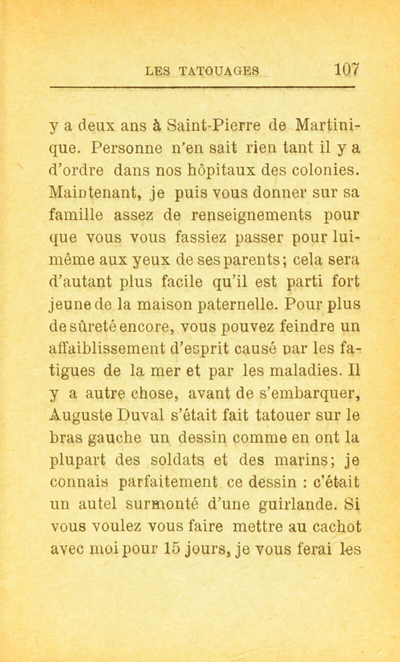 y a deux ans à Saint-Pierre de Martini- que. Personne n’en sait rien tant il y a d’ordre dans nos hôpitaux des colonies. Maintenant, je puis vous donner sur sa famille assez de renseignements pour que vous vous fassiez passer pour lui- même aux yeux de ses parents; cela sera d’autant plus facile qu’il est parti fort jeune de la maison paternelle. Pour plus de sûreté encore, vous pouvez feindre un affaiblissement d’esprit causé nar les fa- tigues de la mer et par les maladies. Il y a autre chose, avant de s’embarquer, Auguste Duval s’était fait tatouer sur le bras gauche un dessin comme en ont la plupart des soldats et des marins; je connais parfaitement ce dessin : c’était un autel surmonté d’une guirlande. Si vous voulez vous faire mettre au cachot avec moi pour 15 jours, je vous ferai les