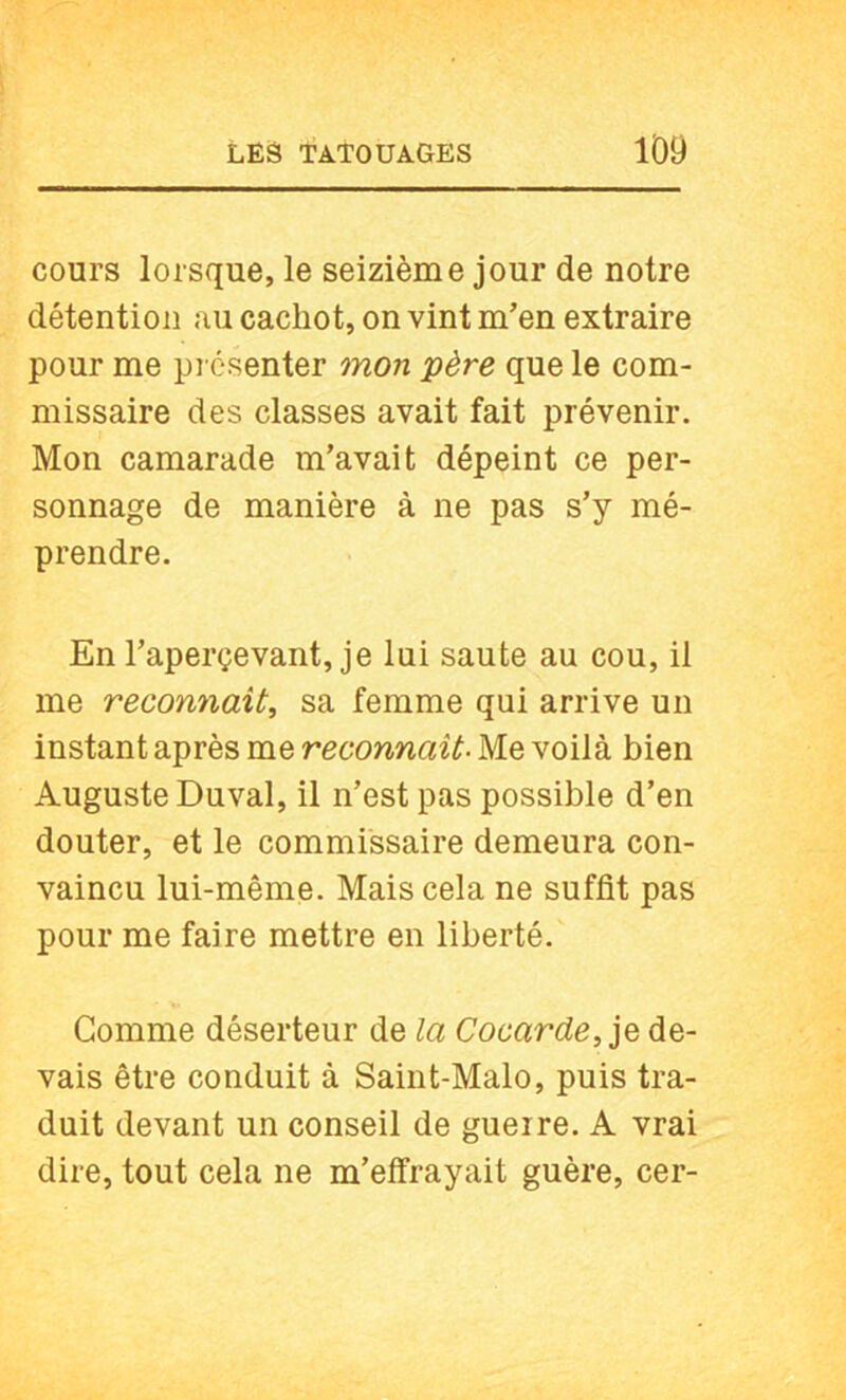 cours lorsque, le seizième jour de notre détention au cachot, on vint m’en extraire pour me présenter mon père que le com- missaire des classes avait fait prévenir. Mon camarade m’avait dépeint ce per- sonnage de manière à ne pas s’y mé- prendre. En l’aperçevant, je lui saute au cou, il me reconnaît, sa femme qui arrive un instant après me reconnaît- Me voilà bien Auguste Duval, il n’est pas possible d’en douter, et le commissaire demeura con- vaincu lui-même. Mais cela ne suffit pas pour me faire mettre en liberté. Gomme déserteur de la Cocarde, de- vais être conduit à Saint-Malo, puis tra- duit devant un conseil de guerre. A vrai dire, tout cela ne m’effrayait guère, cer-