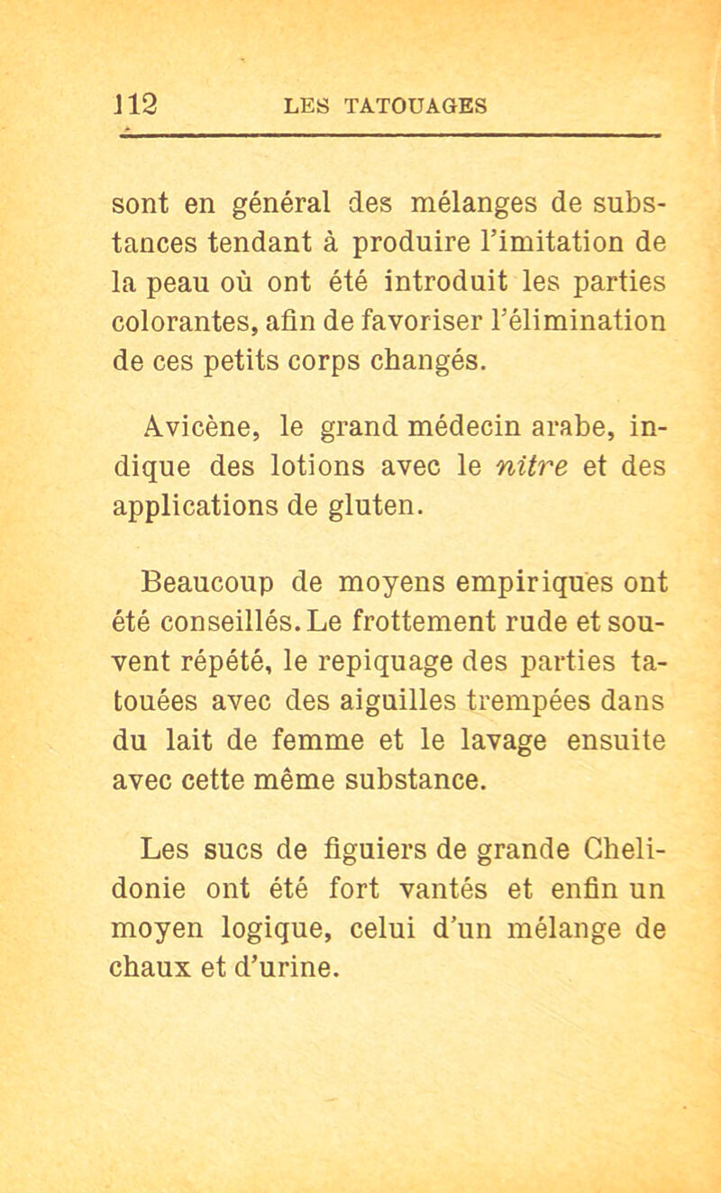 sont en général des mélanges de subs- tances tendant à produire l’imitation de la peau où ont été introduit les parties colorantes, afin de favoriser l’élimination de ces petits corps changés. Avicène, le grand médecin arabe, in- dique des lotions avec le nitre et des applications de gluten. Beaucoup de moyens empiriques ont été conseillés. Le frottement rude et sou- vent répété, le repiquage des parties ta- touées avec des aiguilles trempées dans du lait de femme et le lavage ensuite avec cette même substance. Les sucs de figuiers de grande Gheli- donie ont été fort vantés et enfin un moyen logique, celui d’un mélange de chaux et d’urine.