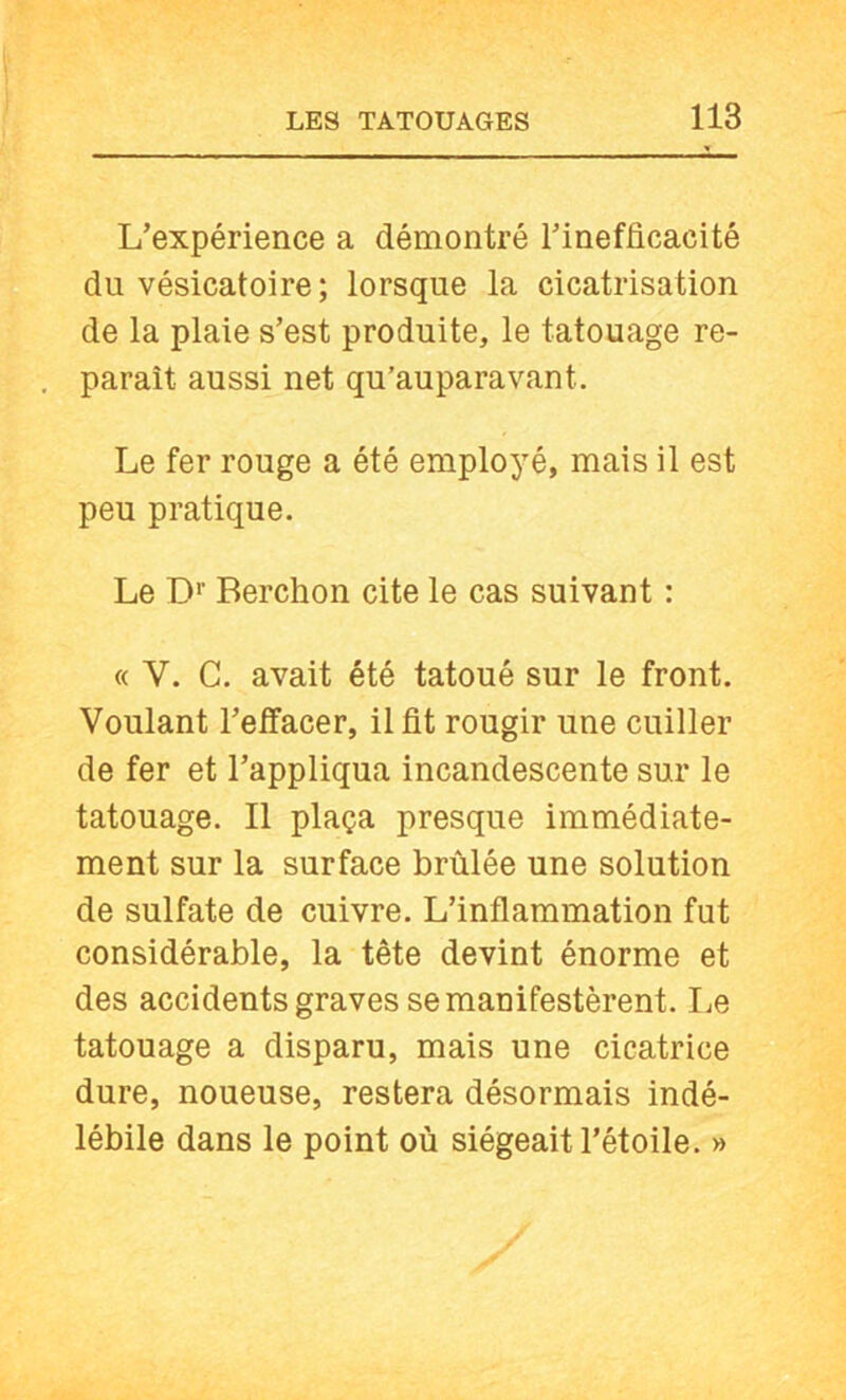 L’expérience a démontré l’inefficacité du vésicatoire; lorsque la cicatrisation de la plaie s’est produite, le tatouage re- paraît aussi net qu’auparavant. Le fer rouge a été employé, mais il est peu pratique. Le D*' Berchon cite le cas suivant : « V. C. avait été tatoué sur le front. Voulant l’effacer, il fit rougir une cuiller de fer et l’appliqua incandescente sur le tatouage. Il plaça presque immédiate- ment sur la surface brûlée une solution de sulfate de cuivre. L’inflammation fut considérable, la tête devint énorme et des accidents graves se manifestèrent. Le tatouage a disparu, mais une cicatrice dure, noueuse, restera désormais indé- lébile dans le point où siégeait l’étoile. »