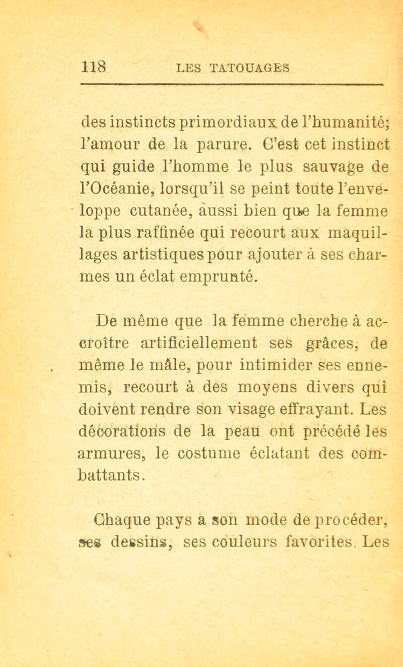 des instincts primordiaux de Thumanité; l’amour de la parure. C’est cet instinct qui guide l’homme le plus sauvage de l’Océanie, lorsqu’il se peint toute l’enve- loppe cutanée, aussi bien qu«e la femme la plus raffinée qui recourt aux maquil- lages artistiques pour ajouter à ses char- mes un éclat emprunté. De même que la femme cherche à ac- croître artificiellement ses grâces, de même le mâle, pour intimider ses enne- mis, recourt à des moyens divers qui doivent rendre son visage effrayant. Les décorations de la peau ont précédé les armures, le costume éclatant des com- battants. Chaque pays a son mode de procéder, ses dessins, ses couleurs favorites. Les
