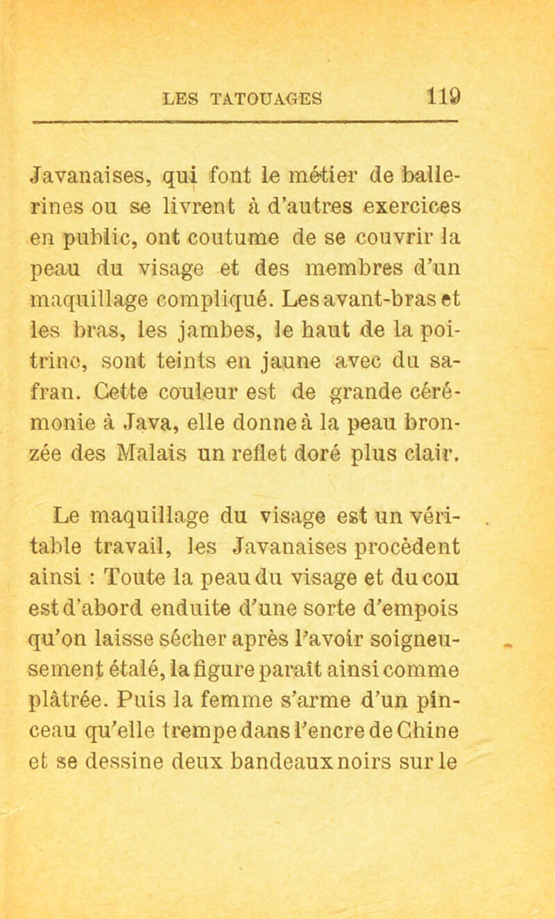 Javanaises, qui font le métier de balle- rines ou se livrent à d’autres exercices en public, ont coutume de se couvrir la peau du visage et des membres d’un maquillage compliqué. Les avant-bras et les bras, les jambes, le haut de la poi- trine, sont teints en jaune avec du sa- fran. Cette couleur est de grande céré- monie à Java, elle donne à la peau bron- zée des Malais un reflet doré plus clair. Le maquillage du visage est un véri- table travail, les Javanaises procèdent ainsi : Toute la peau du visage et du cou est d’abord enduite d’une sorte d’empois qu’on laisse sécher après l’avoir soigneu- sement étalé, la figure paraît ainsi comme plâtrée. Puis la femme s’arme d’un pin- ceau qu’elle trempe dans l’encre de Chine et se dessine deux bandeaux noirs sur le