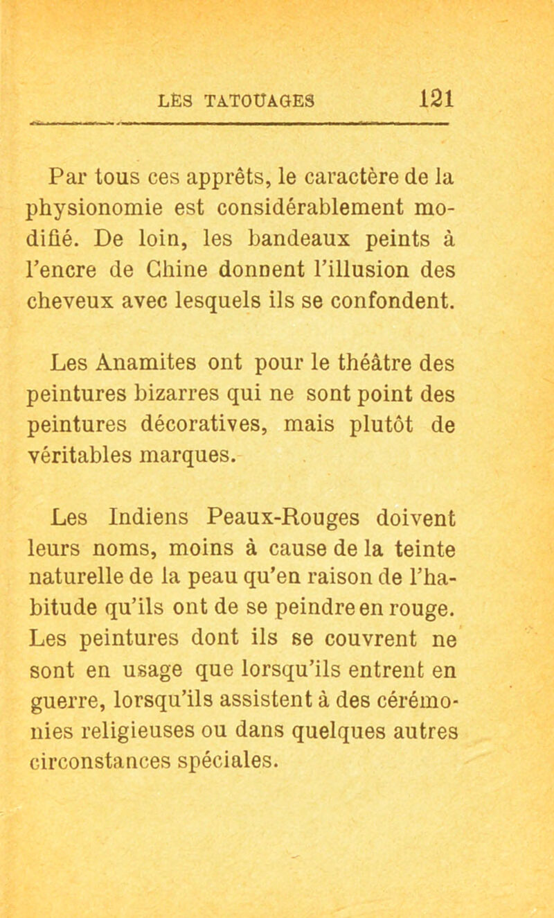 Par tous ces apprêts, le caractère de la physionomie est considérablement mo- difié. De loin, les bandeaux peints à l’encre de Chine donnent l’illusion des cheveux avec lesquels ils se confondent. Les Anamites ont pour le théâtre des peintures bizarres qui ne sont point des peintures décoratives, mais plutôt de véritables marques. Les Indiens Peaux-Rouges doivent leurs noms, moins à cause de la teinte naturelle de la peau qu’en raison de l’ha- bitude qu’ils ont de se peindre en rouge. Les peintures dont ils se couvrent ne sont en usage que lorsqu’ils entrent en guerre, lorsqu’ils assistent à des cérémo- nies religieuses ou dans quelques autres circonstances spéciales.
