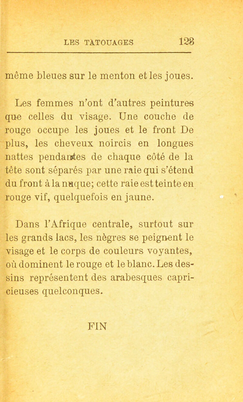 même bleues sur le menton et les joues. Les femmes n’ont d’autres peintures que celles du visage. Une couche de rouge occupe les joues et le front De plus, les cheveux noircis en longues nattes pendaiïtes de chaque côté de la tête sont séparés par une raie qui s’étend du front à la nuque; cette raie est teinte en rouge vif, quelquefois en jaune. Dans l’Afrique centrale, surtout sur les grands lacs, les nègres se peignent le visage et le corps de couleurs voyantes, où dominent le rouge et le blanc. Les des- sins représentent des arabesques capri- cieuses quelconques. FIN