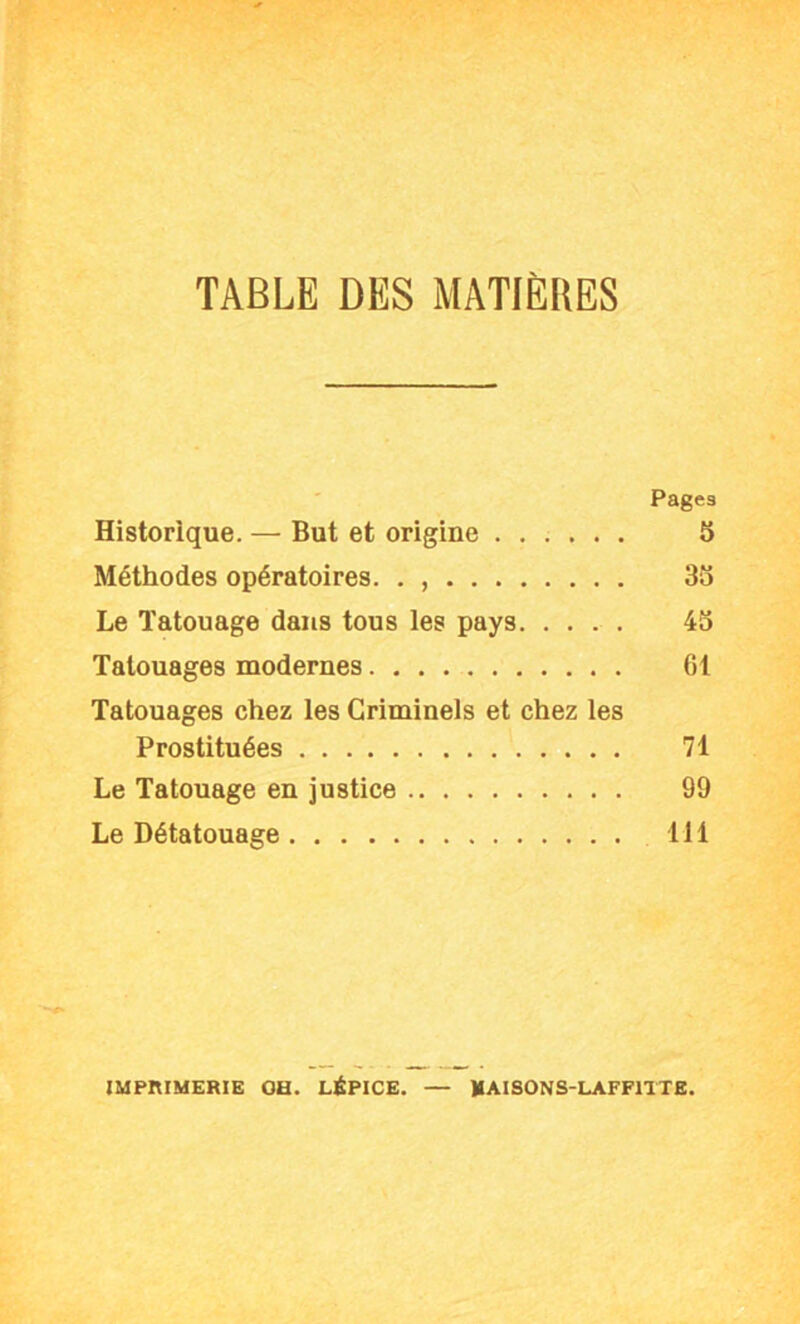 TABLE DES MATIÈRES Pages Historique. — But et origine 5 Méthodes opératoires. . , 3S Le Tatouage dans tous ies pays 4S Tatouages modernes 61 Tatouages chez ies Crimineis et chez tes Prostituées 71 Le Tatouage en justice 99 Le Détatouage 111 IMPRIMERIE oa. LÉPICE. — MAISONS-LAFFITTE.