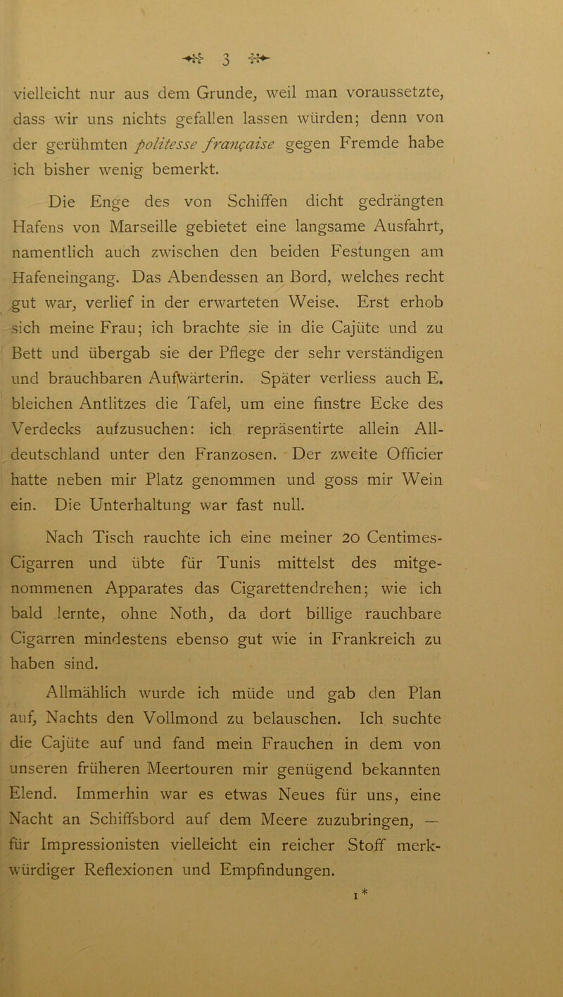 vielleicht nur aus dem Grunde, weil man voraussetzte, dass wir uns nichts gefallen lassen würden; denn von der gerühmten politesse frangaise gegen Fremde habe ich bisher wenig bemerkt. Die Enge des von Schiffen dicht gedrängten Hafens von Marseille gebietet eine langsame Ausfahrt, namentlich auch zwischen den beiden Festungen am Hafeneingang. Das Abendessen an Bord, welches recht gut war, verlief in der erwarteten Weise. Erst erhob sich meine Frau; ich brachte sie in die Cajiite und zu Bett und übergab sie der Pflege der sehr verständigen und brauchbaren AufVvärterin. Später verliess auch E. bleichen Antlitzes die Tafel, um eine finstre Ecke des Verdecks aufzusuchen: ich repräsentirte allein All- deutschland unter den Franzosen. Der zweite Officier hatte neben mir Platz genommen und goss mir Wein ein. Die Unterhaltung war fast null. Nach Tisch rauchte ich eine meiner 20 Centimes- Cigarren und übte für Tunis mittelst des mitge- nommenen Apparates das Cigarettendrehen; wie ich bald lernte, ohne Noth, da dort billige rauchbare Cigarren mindestens ebenso gut wie in Frankreich zu haben sind. Allmählich wurde ich müde und gab den Plan auf, Nachts den Vollmond zu belauschen. Ich suchte die Cajüte auf und fand mein Frauchen in dem von unseren früheren Meertouren mir genügend bekannten Elend. Immerhin war es etwas Neues für uns, eine Nacht an Schififsbord auf dem Meere zuzubringen, — für Impressionisten vielleicht ein reicher Stoff merk- würdiger Reflexionen und Empfindungen. i