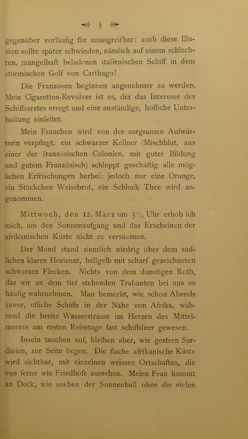 gegenüber vorläufig für unangreifbar: auch diese Illu- sion sollte später schwinden, nämlich auf einem schlech- ten, mangelhaft beladenen italienischen Schiff in dem stürmischen Golf von Carthago! Die Franzosen beginnen angenehmer zu werden. Mein Cigaretten-Revolver ist es, der das Interesse des Schiffsarztes erregt und eine anständige, höfliche Unter- haltung einleitet. Mein Frauchen wird von der sorgsamen Aufwär- terin verpflegt, ein schwarzer Kellner (Mischblut, aus einer der französischen Colonien, mit guter Bildung und gutem Französisch) schleppt geschäftig alle mög- lichen Erfrischungen herbei: jedoch nur eine Orange, ein Stückchen Weissbrot, ein Schluck Thee wird an- genommen. Mittwoch, den 12. März um 51/2 Uhr erhob ich mich, um den Sonnenaufgang und das Erscheinen der afrikanischen Küste nicht zu versäumen. Der Mond stand ziemlich niedrig über dem südr liehen klaren Horizont, hellgelb mit scharf gezeichneten schwarzen Flecken. Nichts von dem dunstigen Roth, das wir an dem tief stehenden Trabanten bei uns so häufig wahrnehmen. Man bemerkt, wie schon Abends zuvor, etliche Schiffe in der Nähe von Afrika, wäh- rend die breite Wasserstrasse im Herzen des Mittel- meeres am ersten Reisetage fast schiffsleer gewesen. Inseln tauchen auf, bleiben aber, wie gestern Sar- dinien, zur Seite liegen. Die flache afrikanische Küste wird sichtbar, mit einzelnen weissen Ortschaften, die von ferne wie Friedhöfe aussehen. Meine Frau kommt an Deck, wie soeben der Sonnenball ohne die vielen