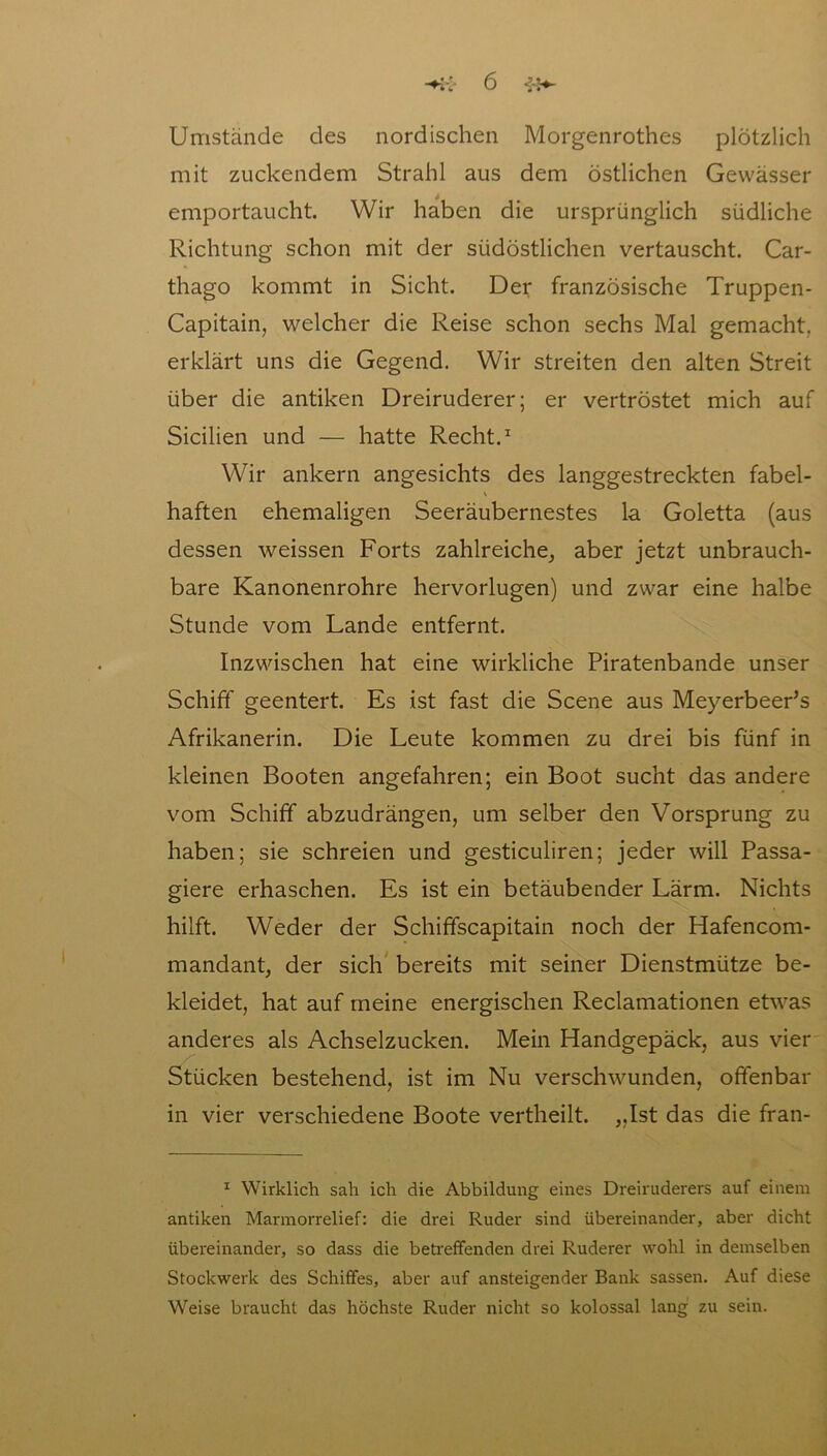 Umstände des nordischen Morgenrothes plötzlich mit zuckendem Strahl aus dem östlichen Gewässer emportaucht. Wir haben die ursprünglich südliche Richtung schon mit der südöstlichen vertauscht. Car- thago kommt in Sicht. Der französische Truppen- Capitain, welcher die Reise schon sechs Mal gemacht, erklärt uns die Gegend. Wir streiten den alten Streit über die antiken Dreiruderer; er vertröstet mich auf Sicilien und — hatte Recht.1 Wir ankern angesichts des langgestreckten fabel- haften ehemaligen Seeräubernestes la Goletta (aus dessen weissen Forts zahlreiche, aber jetzt unbrauch- bare Kanonenrohre hervorlugen) und zwar eine halbe Stunde vom Lande entfernt. Inzwischen hat eine wirkliche Piratenbande unser Schiff geentert. Es ist fast die Scene aus Meyerbeer’s Afrikanerin. Die Leute kommen zu drei bis fünf in kleinen Booten angefahren; ein Boot sucht das andere vom Schiff abzudrängen, um selber den Vorsprung zu haben; sie schreien und gesticuliren; jeder will Passa- giere erhaschen. Es ist ein betäubender Lärm. Nichts hilft. Weder der Schiffscapitain noch der Hafencom- mandant, der sich bereits mit seiner Dienstmütze be- kleidet, hat auf meine energischen Reclamationen etwas anderes als Achselzucken. Mein Handgepäck, aus vier Stücken bestehend, ist im Nu verschwunden, offenbar in vier verschiedene Boote vertheilt. „Ist das die fran- 1 Wirklich sah ich die Abbildung eines Dreiruderers auf einem antiken Marmorrelief: die drei Ruder sind übereinander, aber dicht übereinander, so dass die betreffenden drei Ruderer wohl in demselben Stockwerk des Schiffes, aber auf ansteigender Bank sassen. Auf diese Weise braucht das höchste Ruder nicht so kolossal lang zu sein.