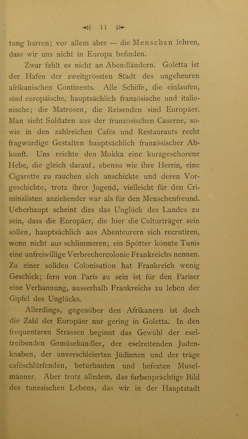 tung harren; vor allem aber — die Menschen lehren, dass wir uns nicht in Europa befinden. Zwar fehlt es nicht an Abendländern. Goletta ist der. Hafen der zweitgrössten Stadt des ungeheuren afrikanischen Continents. Alle Schiffe, die einlaufen, sind europäische, hauptsächlich französische und italie- nische; die Matrosen, die Reisenden sind Europäer. Man sieht Soldaten aus der französischen Caserne, so- wie in den zahlreichen Cafes und Restaurants recht fragwürdige Gestalten hauptsächlich französischer Ab- kunft. Uns reichte den Mokka eine kurzgeschorene Hebe, die gleich darauf, ebenso wie ihre Herrin, eine Cigarette zu rauchen sich anschickte und deren Vor- geschichte, trotz ihrer Jugend, vielleicht für den Cri- minalisten anziehender war als für den Menschenfreund. Ueberhaupt scheint dies das Unglück des Landes zu sein, dass die Europäer, die hier die Culturträger sein sollen, hauptsächlich aus Abenteurern sich recrutiren, wenn nicht aus schlimmeren; ein Spötter könnte Tunis eine unfreiwillige Verbrechercolonie Frankreichs nennen. Zu einer soliden Colonisation hat Frankreich wenig Geschick; fern von Paris zu sein ist für den Pariser eine Verbannung, ausserhalb Frankreichs zu leben der Gipfel des Unglücks. Allerdings, gegenüber den Afrikanern ist doch die Zahl der Europäer nur gering in Goletta. In den frequenteren Strassen beginnt das Gewühl der esel- treibenden Gemüsehändler, der eselreitenden Juden- knaben, der unverschleierten Jüdinnen und der träge cafeschlürfenden, beturbanten und befezten Musel- männer. Aber trotz alledem, das farbenprächtige Bild des tunesischen Lebens, das wir in der Hauptstadt