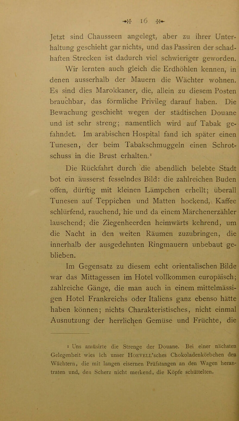 Jetzt sind Chausseen angelegt, aber zu ihrer Unter- haltung geschieht gar nichts, und das Passiren der schad- haften Strecken ist dadurch viel schwieriger geworden. Wir lernten auch gleich die Erdhöhlen kennen, in denen ausserhalb der Mauern die Wächter wohnen. Es sind dies Marokkaner, die, allein zu diesem Posten brauchbar, das förmliche Privileg darauf haben. Die Bewachung geschieht wegen der städtischen Douane und ist sehr streng; namentlich wird auf Tabak ge- fahndet. Im arabischen Hospital fand ich später einen Tunesen, der beim Tabakschmuggeln einen Schrot- schuss in die Brust erhalten.1 Die Rückfahrt durch die abendlich belebte Stadt bot ein äusserst fesselndes Bild: die zahlreichen Buden offen, dürftig mit kleinen Lämpchen erhellt; überall Tunesen auf Teppichen und Matten hockend, Kaffee schlürfend, rauchend, hie und da einem Märchenerzähler lauschend; die Ziegenheerden heimwärts kehrend, um die Nacht in den weiten Räumen zuzubringen, die innerhalb der ausgedehnten Ringmauern unbebaut ge- blieben. Im Gegensatz zu diesem echt orientalischen Bilde war das Mittagessen im Hotel vollkommen europäisch; zahlreiche Gänge, die man auch in einem mittelmässi- gen Hotel Frankreichs oder Italiens ganz ebenso hätte haben können; nichts Charakteristisches, nicht einmal Ausnutzung der herrlichen Gemüse und Früchte, die i Uns amüsirte die Strenge der Douane. Bei einer nächsten Gelegenheit wies ich unser HoEVELi/sches Chokoladenkörbchen den Wächtern, die mit langen eisernen Prüfstangen an den Wagen heran- traten und, den Scherz nicht merkend, die Köpfe schüttelten. .