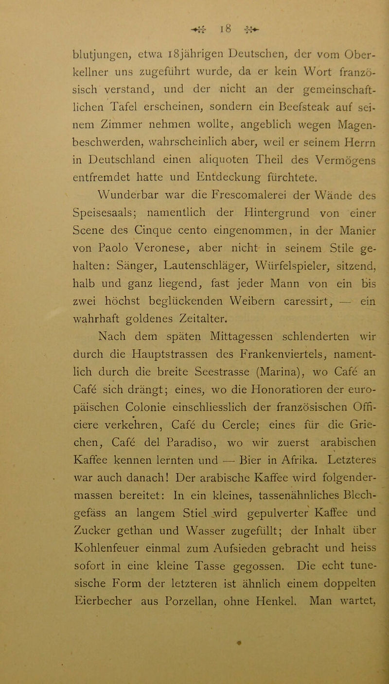 blutjungen, etwa 18jährigen Deutschen, der vom Ober- kellner uns zugeführt wurde, da er kein Wort franzö- sisch verstand, und der nicht an der gemeinschaft- lichen Tafel erscheinen, sondern ein Beefsteak auf sei- nem Zimmer nehmen wollte, angeblich wegen Magen- beschwerden, wahrscheinlich aber, weil er seinem Herrn in Deutschland einen aliquoten Theil des Vermögens entfremdet hatte und Entdeckung fürchtete. Wunderbar war die Frescomalerei der Wände des Speisesaals; namentlich der Hintergrund von einer Scene des Cinque cento eingenommen, in der Manier von Paolo Veronese, aber nicht in seinem Stile ge- halten: Sänger, Lautenschläger, Würfelspieler, sitzend, halb und ganz liegend, fast jeder Mann von ein bis zwei höchst beglückenden Weibern caressirt, — ein wahrhaft goldenes Zeitalter. Nach dem späten Mittagessen schlenderten wir durch die Hauptstrassen des Frankenviertels, nament- lich durch die breite Seestrasse (Marina), wo Cafe an Cafe sich drängt; eines, wo die Honoratioren der euro- päischen Colonie einschliesslich der französischen Offi- ciere verkehren, Cafe du Cercle; eines für die Grie- chen, Cafe del Paradiso, wo wir zuerst arabischen Kaffee kennen lernten und — Bier in Afrika. Letzteres war auch danach! Der arabische Kaffee wird folgender- massen bereitet: ln ein kleines, tassenähnliches Blech- gefäss an langem Stiel „wird gepulverter Kaffee und Zucker gethan und Wasser zugefüllt; der Inhalt über Kohlenfeuer einmal zum Aufsieden gebracht und heiss sofort in eine kleine Tasse gegossen. Die echt tune- sische Form der letzteren ist ähnlich einem doppelten Eierbecher aus Porzellan, ohne Henkel. Man wartet,