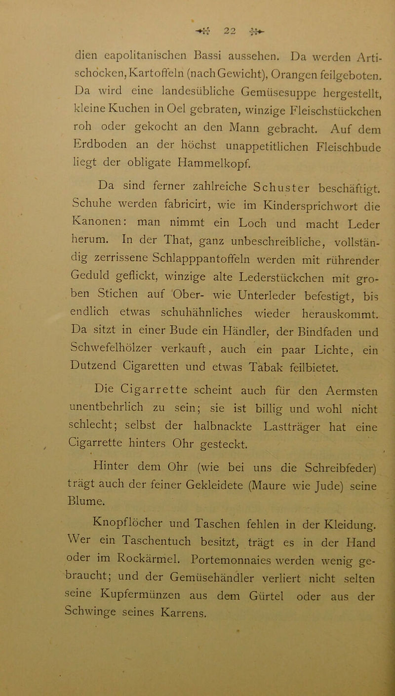 dien eapolitanischen Bassi aussehen. Da werden Arti- schocken, Kartoffeln (nachGewicht), Orangen feilgeboten. Da wird eine landesübliche Gemüsesuppe hergestellt, kleine Kuchen in Oel gebraten, winzige Fleischstückchen roh oder gekocht an den Mann gebracht. Auf dem Erdboden an der höchst unappetitlichen Fleischbude liegt der obligate Hammelkopf. Da sind ferner zahlreiche Schuster beschäftigt. Schuhe werden fabricirt, wie im Kindersprichwort die Kanonen: man nimmt ein Loch und macht Leder herum. In der That, ganz unbeschreibliche, vollstän- dig zerrissene Schlapppantoffeln werden mit rührender Geduld geflickt, winzige alte Lederstückchen mit gro- ben Stichen auf Ober- wie Unterleder befestigt, bis endlich etwas schuhähnliches wieder herauskommt. Da sitzt in einer Bude ein Händler, der Bindfaden und Schwefelhölzer verkauft, auch ein paar Lichte, ein Dutzend Cigaretten und etwas Tabak feilbietet. Die Ci gar rette scheint auch für den Aermsten unentbehrlich zu sein; sie ist billig und wohl nicht schlecht; selbst der halbnackte Lastträger hat eine Cigarrette hinters Ohr gesteckt. Hinter dem Ohr (wie bei uns die Schreibfeder) trägt auch der feiner Gekleidete (Maure wie Jude) seine Blume. Knopflöcher und Taschen fehlen in der Kleidung. \Ver ein Taschentuch besitzt, trägt es in der Hand oder im Rockärmel. Portemonnaies werden wenig ge- braucht; und der Gemüsehändler verliert nicht selten seine Kupfermünzen aus dem Gürtel oder aus der Schwinge seines Karrens.