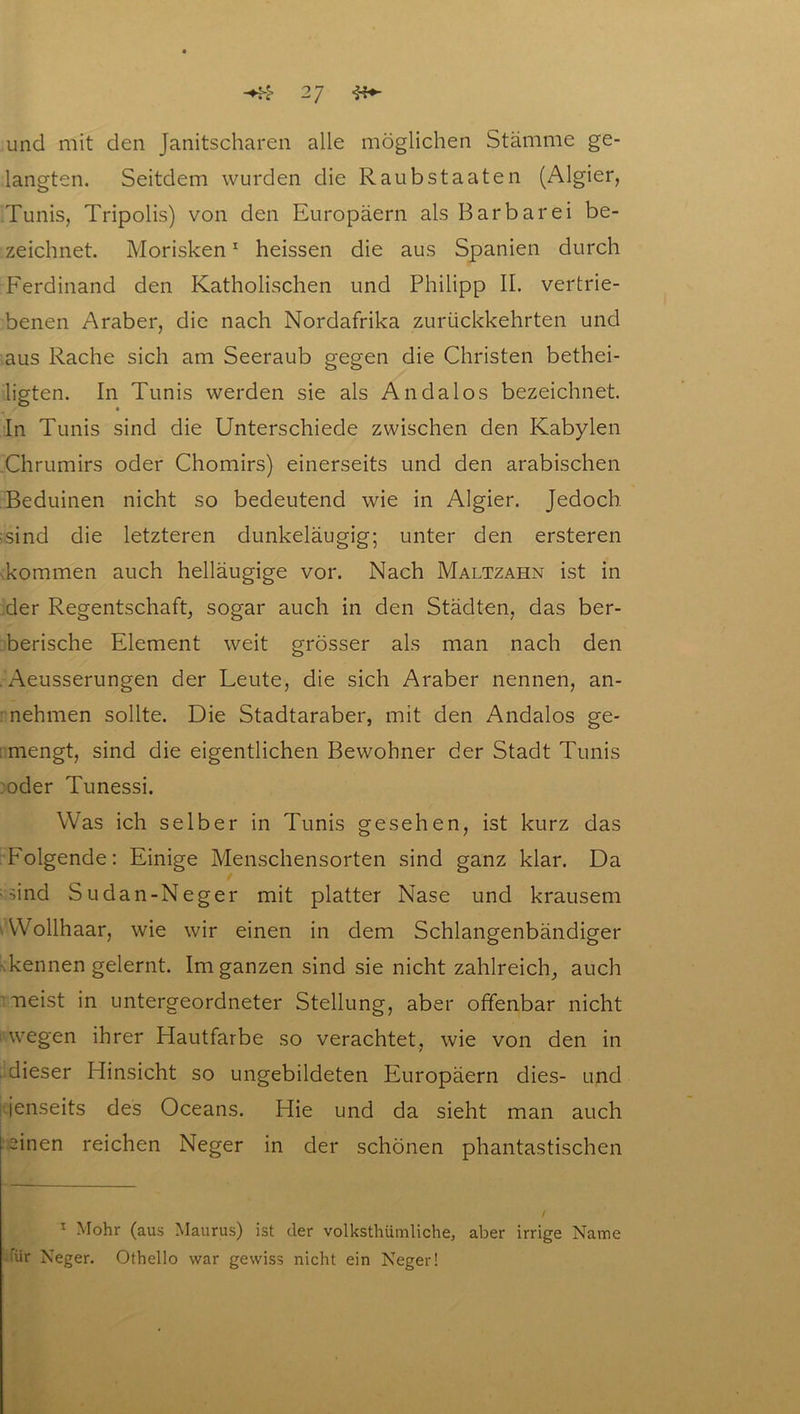 und mit den Janitscharen alle möglichen Stämme ge- langten. Seitdem wurden die Raub Staaten (Algier, Tunis, Tripolis) von den Europäern als Barbarei be- zeichnet. Morisken1 heissen die aus Spanien durch Ferdinand den Katholischen und Philipp II. vertrie- benen Araber, die nach Nordafrika zurückkehrten und aus Rache sich am Seeraub gegen die Christen bethei- ligten. In Tunis werden sie als An da los bezeichnet. In Tunis sind die Unterschiede zwischen den Kabylen Chrumirs oder Chomirs) einerseits und den arabischen Beduinen nicht so bedeutend wie in Algier. Jedoch ;sind die letzteren dunkeläugig; unter den ersteren Tommen auch helläugige vor. Nach Maltzahn ist in der Regentschaft, sogar auch in den Städten, das ber- berische Element weit grösser als man nach den . Aeusserungen der Leute, die sich Araber nennen, an- nehmen sollte. Die Stadtaraber, mit den Andalos ge- mengt, sind die eigentlichen Bewohner der Stadt Tunis oder Tunessi. Was ich selber in Tunis gesehen, ist kurz das Folgende: Einige Menschensorten sind ganz klar. Da • sind Sudan-Neger mit platter Nase und krausem Wollhaar, wie wir einen in dem Schlangenbändiger kennen gelernt. Im ganzen sind sie nicht zahlreich, auch neist in untergeordneter Stellung, aber offenbar nicht wegen ihrer Hautfarbe so verachtet, wie von den in dieser Hinsicht so ungebildeten Europäern dies- und jenseits des Oceans. Hie und da sieht man auch einen reichen Neger in der schönen phantastischen 1 Mohr (aus Maurus) ist der volkstümliche, aber irrige Name für Neger. Othello war gewiss nicht ein Neger!