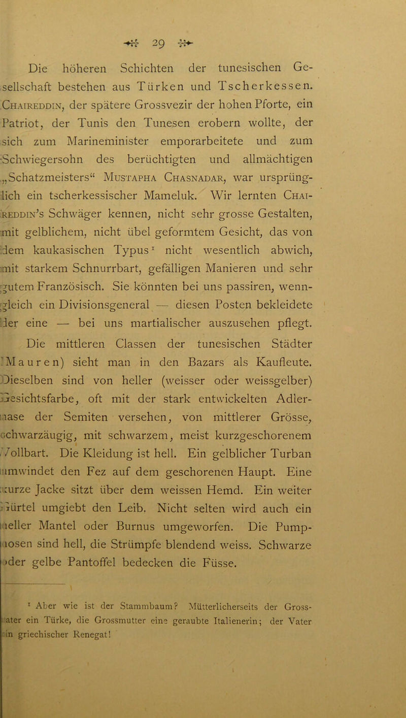 Die höheren Schichten der tunesischen Ge- sellschaft bestehen aus Türken und Tsc her kessen. Chaireddin, der spätere Grossvezir der hohen Pforte, ein Patriot, der Tunis den Tunesen erobern wollte, der sich zum Marineminister emporarbeitete und zum ■Schwiegersohn des berüchtigten und allmächtigen .„Schatzmeisters“ Mustapha Chasnadar, war ursprüng- lich ein tscherkessischer Mameluk. Wir lernten Chai- reddin’s Schwäger kennen, nicht sehr grosse Gestalten, mit gelblichem, nicht übel geformtem Gesicht, das von dem kaukasischen Typus1 nicht wesentlich abwich, mit starkem Schnurrbart, gefälligen Manieren und sehr gutem Französisch. Sie könnten bei uns passiren, wenn- gleich ein Divisionsgeneral — diesen Posten bekleidete der eine — bei uns martialischer auszusehen pflegt. Die mittleren Classen der tunesischen Städter 'Mauren) sieht man in den Bazars als Kaufleute. Dieselben sind von heller (weisser oder weissgelber) Gesichtsfarbe, oft mit der stark entwickelten Adler- nase der Semiten versehen, von mittlerer Grösse, schwarzäugig, mit schwarzem, meist kurzgeschorenem /ollbart. Die Kleidung ist hell. Ein gelblicher Turban umwindet den Fez auf dem geschorenen Haupt. Eine . :urze Jacke sitzt über dem weissen Hemd. Ein weiter lürtel umgiebt den Leib. Nicht selten wird auch ein i lelier Mantel oder Burnus umgeworfen. Die Pump- hosen sind hell, die Strümpfe blendend weiss. Schwarze »der gelbe Pantoffel bedecken die Füsse. 1 Aber wie ist der Stammbaum? Mütterlicherseits der Gross- ater ein Türke, die Grossmutter eine geraubte Italienerin; der Vater in griechischer Renegat!