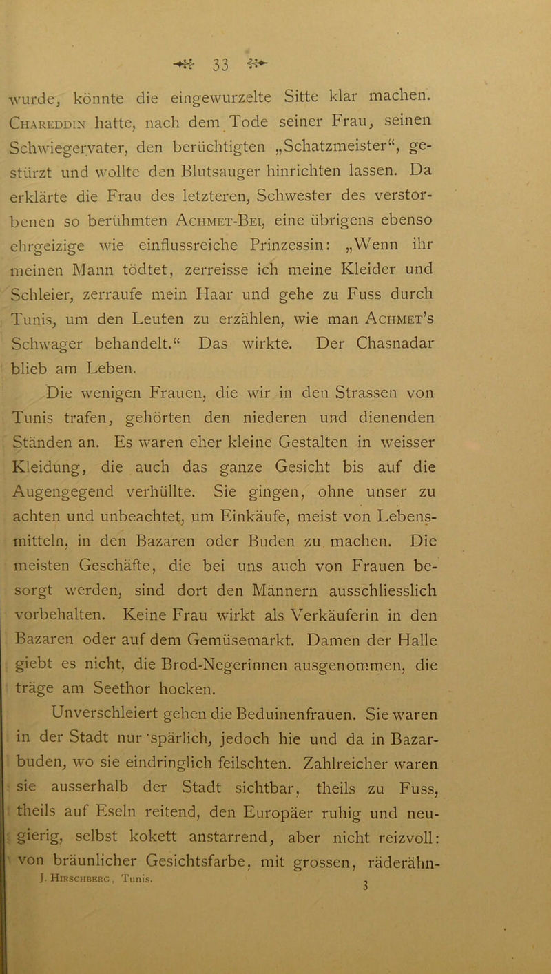 wurde, könnte die eingewurzelte Sitte klar machen. Chareddin hatte, nach dem Tode seiner Frau, seinen Schwiegervater, den berüchtigten „Schatzmeister“, ge- stürzt und wollte den Blutsauger hinrichten lassen. Da erklärte die Frau des letzteren, Schwester des verstor- benen so berühmten Achmet-Bei, eine übrigens ebenso ehrgeizige wie einflussreiche Prinzessin: „Wenn ihr meinen Mann tödtet, zerreisse ich meine Kleider und Schleier, zerraufe mein Haar und gehe zu Fuss durch Tunis, um den Leuten zu erzählen, wie man Achmet’s Schwager behandelt.“ Das wirkte. Der Chasnadar blieb am Leben. Die wenigen Frauen, die wir in den Strassen von Tunis trafen, gehörten den niederen und dienenden Ständen an. Es waren eher kleine Gestalten in weisser Kleidung, die auch das ganze Gesicht bis auf die Augengegend verhüllte. Sie gingen, ohne unser zu achten und unbeachtet, um Einkäufe, meist von Lebens- mitteln, in den Bazaren oder Buden zu machen. Die meisten Geschäfte, die bei uns auch von Frauen be- sorgt werden, sind dort den Männern ausschliesslich Vorbehalten. Keine Frau wirkt als Verkäuferin in den Bazaren oder auf dem Gemüsemarkt. Damen der Halle giebt es nicht, die Brod-Negerinnen ausgenommen, die träge am Seethor hocken. Unverschleiert gehen die Beduinenfrauen. Sie waren in der Stadt nur 'spärlich, jedoch hie und da in Bazar- buden, wo sie eindringlich feilschten. Zahlreicher waren sie ausserhalb der Stadt sichtbar, theils zu Fuss, theils auf Eseln reitend, den Europäer ruhig und neu- gierig, selbst kokett anstarrend, aber nicht reizvoll: von bräunlicher Gesichtsfarbe, mit grossen, räderähn- J. Hirschberg, Tunis. -