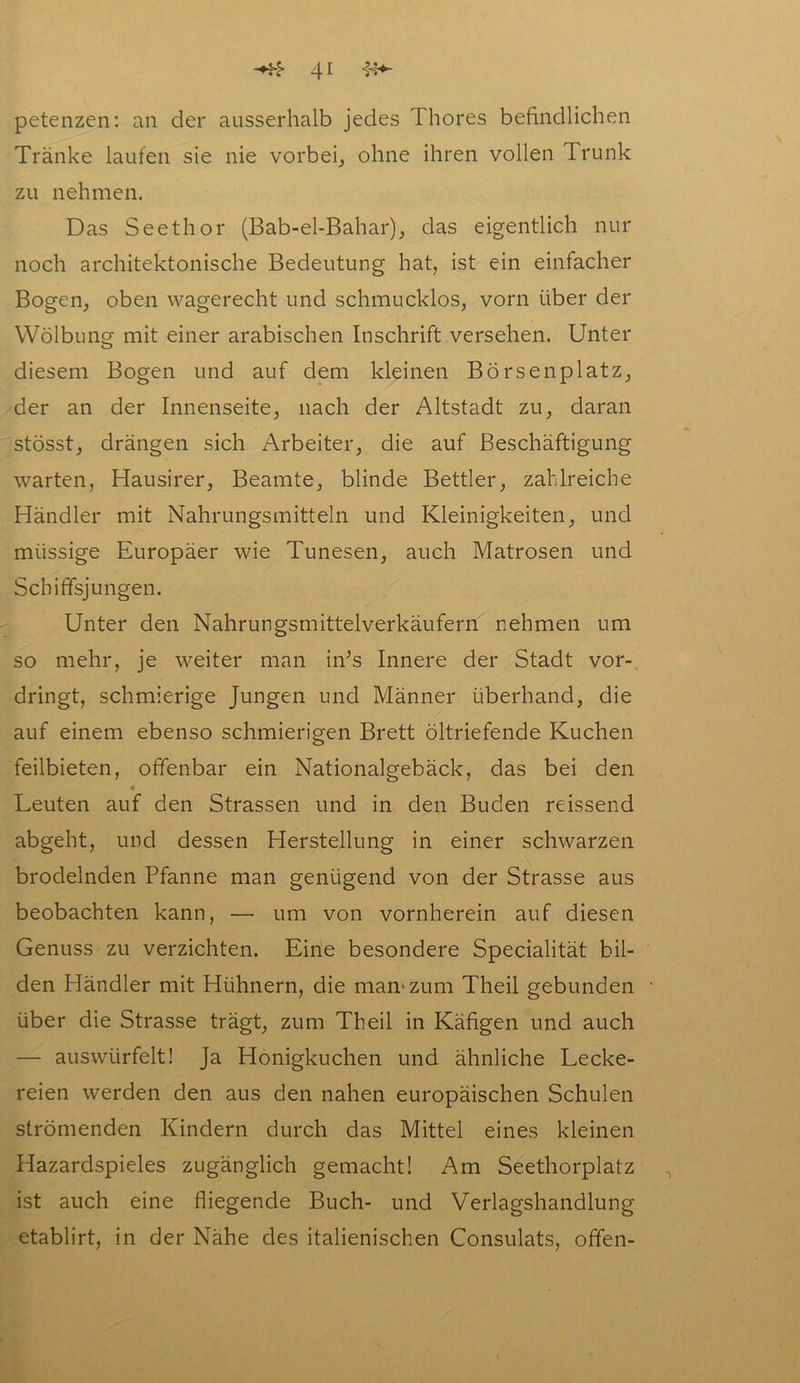 petenzen: an der ausserhalb jedes Thores befindlichen Tränke laufen sie nie vorbei, ohne ihren vollen Trunk zu nehmen. Das Seethor (Bab-el-Bahar), das eigentlich nur noch architektonische Bedeutung hat, ist ein einfacher Bogen, oben wagerecht und schmucklos, vorn über der Wölbung mit einer arabischen Inschrift versehen. Unter diesem Bogen und auf dem kleinen Börsenplatz, der an der Innenseite, nach der Altstadt zu, daran stösst, drängen sich Arbeiter, die auf Beschäftigung warten, Hausirer, Beamte, blinde Bettler, zahlreiche Händler mit Nahrungsmitteln und Kleinigkeiten, und miissige Europäer wie Tunesen, auch Matrosen und Schiffsjungen. Unter den Nahrungsmittelverkäufern nehmen um so mehr, je weiter man in;s Innere der Stadt vor- dringt, schmierige Jungen und Männer überhand, die auf einem ebenso schmierigen Brett öltriefende Kuchen feilbieten, offenbar ein Nationalgebäck, das bei den « Leuten auf den Strassen und in den Buden reissend abgeht, und dessen Herstellung in einer schwarzen brodelnden Pfanne man genügend von der Strasse aus beobachten kann, — um von vornherein auf diesen Genuss zu verzichten. Eine besondere Specialität bil- den Händler mit Hühnern, die man.'zum Theil gebunden ■ über die Strasse trägt, zum Theil in Käfigen und auch — auswürfelt! Ja Honigkuchen und ähnliche Lecke- reien werden den aus den nahen europäischen Schulen strömenden Kindern durch das Mittel eines kleinen Hazardspieles zugänglich gemacht! Am Seethorplatz ist auch eine fliegende Buch- und Verlagshandlung etablirt, in der Nähe des italienischen Consulats, offen-