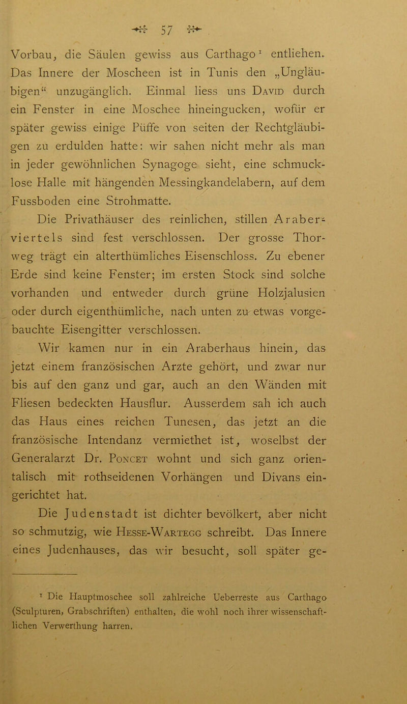 Vorbau, die Säulen gewiss aus Carthago1 entliehen. Das Innere der Moscheen ist in Tunis den „Ungläu- bigen“ unzugänglich. Einmal liess uns David durch ein Fenster in eine Moschee hineingucken, wofür er später gewiss einige Püffe von seiten der Rechtgläubi- gen zu erdulden hatte: wir sahen nicht mehr als man in jeder gewöhnlichen Synagoge sieht, eine schmuck- lose Halle mit hängenden Messingkandelabern, auf dem Fussboden eine Strohmatte. Die Privathäuser des reinlichen, stillen Araber- viertels sind fest verschlossen. Der grosse Thor- weg trägt ein alterthümliches Eisenschloss. Zu ebener Erde sind keine Fenster; im ersten Stock sind solche vorhanden und entweder durch grüne Holzjalusien oder durch eigenthümliche, nach unten zu etwas vor.ge- bauchte Eisengitter verschlossen. Wir kamen nur in ein Araberhaus hinein, das jetzt einem französischen Arzte gehört, und zwar nur bis auf den ganz und gar, auch an den Wänden mit Fliesen bedeckten Hausflur. Ausserdem sah ich auch das Haus eines reichen Tunesen, das jetzt an die französische Intendanz vermiethet ist, woselbst der Generalarzt Dr. Poncet wohnt und sich ganz orien- talisch mit rothseidenen Vorhängen und Divans ein- gerichtet hat. Die Judenstadt ist dichter bevölkert, aber nicht so schmutzig, wie Hesse-Wartegg schreibt. Das Innere eines Judenhauses, das wir besucht, soll später ge- 1 Die Hauptmoschee soll zahlreiche Uebevreste aus Carthago (Sculpturen, Grabschriften) enthalten, die wohl noch ihrer wissenschaft- lichen Verwerthung harren.