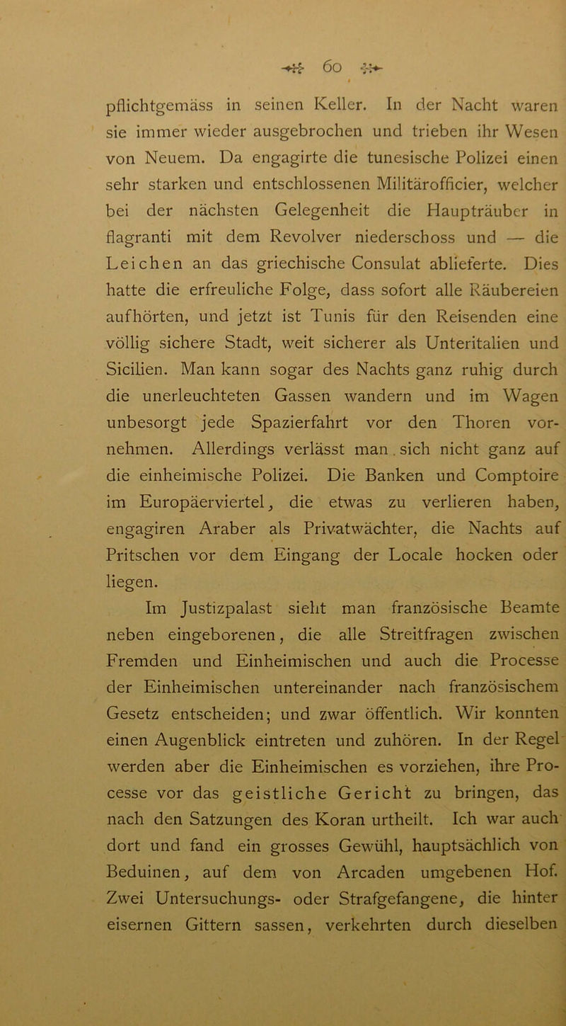 pflichtgemäss in seinen Keller. In der Nacht waren sie immer wieder ausgebrochen und trieben ihr Wesen von Neuem. Da engagirte die tunesische Polizei einen sehr starken und entschlossenen Militärofficier, welcher bei der nächsten Gelegenheit die Haupträuber in flagranti mit dem Revolver niederschoss und — die Leichen an das griechische Consulat ablieferte. Dies hatte die erfreuliche Folge, dass sofort alle Räubereien auf hörten, und jetzt ist Tunis für den Reisenden eine völlig sichere Stadt, weit sicherer als Unteritalien und Sicilien. Man kann sogar des Nachts ganz ruhig durch die unerleuchteten Gassen wandern und im Wagen unbesorgt jede Spazierfahrt vor den Thoren vor- nehmen. Allerdings verlässt man . sich nicht ganz auf die einheimische Polizei. Die Banken und Comptoire im Europäerviertel, die etwas zu verlieren haben, engagiren Araber als Privatwächter, die Nachts auf Pritschen vor dem Eingang der Locale hocken oder liegen. Im Justizpalast sieht man französische Beamte neben eingeborenen, die alle Streitfragen zwischen Fremden und Einheimischen und auch die Processe der Einheimischen untereinander nach französischem Gesetz entscheiden; und zwar öffentlich. Wir konnten einen Augenblick eintreten und zuhören. In der Regel werden aber die Einheimischen es vorziehen, ihre Pro- cesse vor das geistliche Gericht zu bringen, das nach den Satzungen des Koran urtheilt. Ich war auch dort und fand ein grosses Gewühl, hauptsächlich von Beduinen, auf dem von Arcaden umgebenen Hof. Zwei Untersuchungs- oder Strafgefangene, die hinter eisernen Gittern sassen, verkehrten durch dieselben