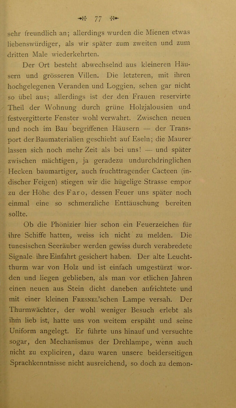 sehr freundlich an; allerdings wurden die Mienen etwas liebenswürdiger, als wir später zum zweiten und zum dritten Male wiederkehrten. Der Ort besteht abwechselnd aus kleineren Häu- sern und grösseren Villen. Die letzteren, mit ihren hochgelegenen Veranden und Loggien, sehen gar nicht so übel aus; allerdings ist der den Frauen reservirte Theil der Wohnung durch grüne Holzjalousien und festvergitterte Fenster wohl verwahrt. Zwischen neuen und noch im Bau begriffenen Häusern — der Trans- port der Baumaterialien geschieht auf Eseln; die Maurer lassen sich noch mehr Zeit als bei uns! — und später zwischen mächtigen, ja geradezu undurchdringlichen Hecken baumartiger, auch fruchttragender Cacteen (in- discher Feigen) stiegen wir die hügelige Strasse empor zu der Höhe desFaro, dessen Feuer uns später noch einmal eine so schmerzliche Enttäuschung bereiten sollte. Ob die Phönizier hier schon ein Feuerzeichen für ihre Schiffe hatten, weiss ich nicht zu melden. Die tunesischen Seeräuber werden gewiss durch verabredete Signale ihre Einfahrt gesichert haben. Der alte Leucht- thurm war von Holz und ist einfach umgestürzt wor- den und liegen geblieben, als man vor etlichen Jahren einen neuen aus Stein dicht daneben aufrichtete und mit einer kleinen FRESNEL’schen Lampe versah. Der Thurmwächter, der wohl weniger Besuch erlebt als ihm lieb ist, hatte uns von weitem erspäht und seine Uniform angelegt. Er führte uns hinauf und versuchte sogar, den Mechanismus der Drehlampe, wenn auch nicht zu expliciren, dazu waren unsere beiderseitigen Sprachkenntnisse nicht ausreichend, so doch zu demon-