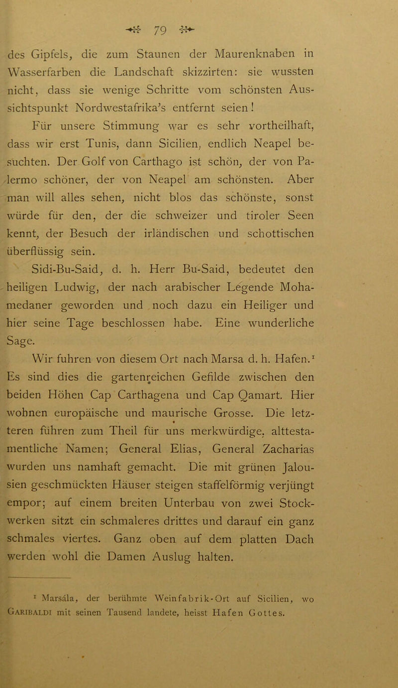 des Gipfels, die zum Staunen der Maurenknaben in Wasserfarben die Landschaft skizzirten: sie wussten nicht, dass sie wenige Schritte vom schönsten Aus- sichtspunkt Nordwestafrika’s entfernt seien ! Für unsere Stimmung war es sehr vorteilhaft, dass wir erst Tunis, dann Sicilien, endlich Neapel be- suchten. Der Golf von Carthago ist schön, der von Pa- lermo schöner, der von Neapel am schönsten. Aber man will alles sehen, nicht blos das schönste, sonst würde für den, der die schweizer und tiroler Seen kennt, der Besuch der irländischen und schottischen überflüssig sein. Sidi-Bu-Said, d. h. Herr Bu-Said, bedeutet den heiligen Ludwig, der nach arabischer Legende Moha- medaner geworden und noch dazu ein Heiliger und hier seine Tage beschlossen habe. Eine wunderliche Sage. Wir fuhren von diesem Ort nach Marsa d. h. Hafen.1 Es sind dies die gartenreichen Gefilde zwischen den beiden Höhen Cap Carthagena und Cap Qamart. Hier wohnen europäische und maurische Grosse. Die letz- teren führen zum Theil für uns merkwürdige, alttesta- mentliche Namen; General Elias, General Zacharias wurden uns namhaft gemacht. Die mit grünen Jalou- sien geschmückten Häuser steigen staffelförmig verjüngt empor; auf einem breiten Unterbau von zwei Stock- werken sitzt ein schmaleres drittes und darauf ein ganz schmales viertes. Ganz oben auf dem platten Dach werden wohl die Damen Auslug halten. 1 Marsala, der berühmte Wein fab rik-Ort auf Sicilien, wo Garibaldi mit seinen Tausend landete, heisst Hafen Gottes.