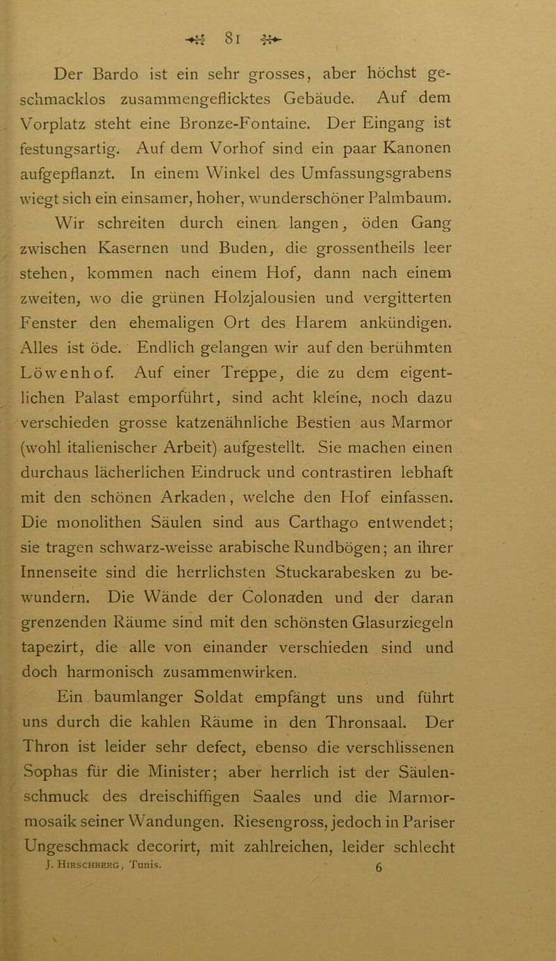 Der Bardo ist ein sehr grosses, aber höchst ge- schmacklos zusammengeflicktes Gebäude. Auf dem Vorplatz steht eine Bronze-Fontaine. Der Eingang ist festungsartig. Auf dem Vorhof sind ein paar Kanonen aufgepflanzt. In einem Winkel des Umfassungsgrabens wiegt sich ein einsamer, hoher, wunderschöner Palmbaum. Wir schreiten durch einea langen, öden Gang zwischen Kasernen und Buden, die grossentheils leer stehen, kommen nach einem Hof, dann nach einem zweiten, wo die grünen Holzjalousien und vergitterten Fenster den ehemaligen Ort des Harem ankündigen. Alles ist öde. Endlich gelangen wir auf den berühmten Löwenhof. Auf einer Treppe, die zu dem eigent- lichen Palast emporführt, sind acht kleine, noch dazu verschieden grosse katzenähnliche Bestien aus Marmor (wohl italienischer Arbeit) aufgestellt. Sie machen einen durchaus lächerlichen Eindruck und contrastiren lebhaft mit den schönen Arkaden, welche den Hof einfassen. Die monolithen Säulen sind aus Carthago entwendet; sie tragen schwarz-weisse arabische Rundbögen; an ihrer Innenseite sind die herrlichsten Stuckarabesken zu be- wundern. Die Wände der Colonaden und der daran grenzenden Räume sind mit den schönsten Glasurziegeln tapezirt, die alle von einander verschieden sind und doch harmonisch Zusammenwirken. Ein baumlanger Soldat empfängt uns und führt uns durch die kahlen Räume in den Thronsaal. Der Thron ist leider sehr defect, ebenso die verschlissenen Sophas für die Minister; aber herrlich ist der Säulen- schmuck des dreischiffigen Saales und die Marmor- mosaik seiner Wandungen. Riesengross, jedoch in Pariser Ungeschmack decorirt, mit zahlreichen, leider schlecht J. Hirschberg, Tunis. g