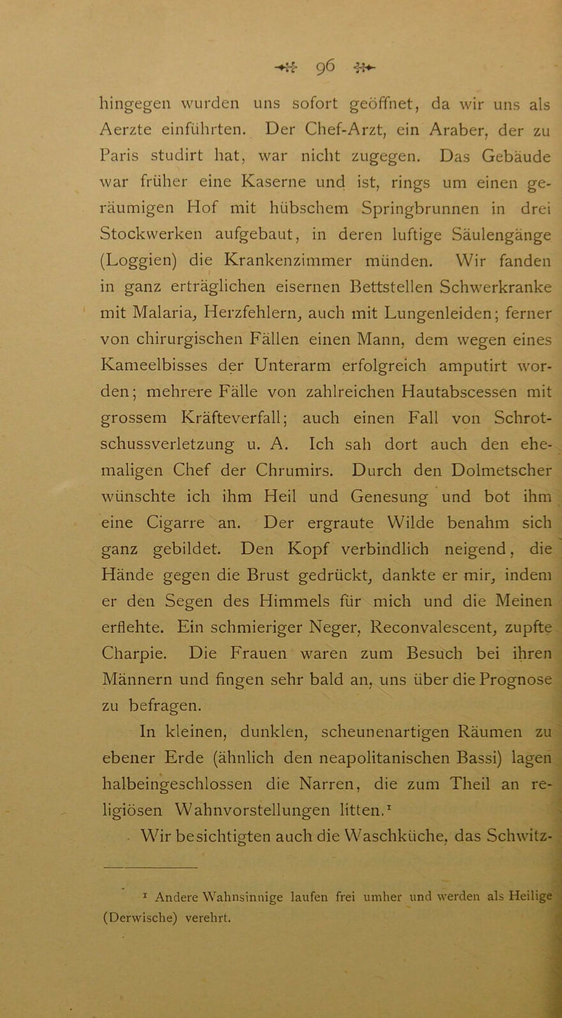 hingegen wurden uns sofort geöffnet, da wir uns als Aerzte einführten. Der Chef-Arzt, ein Araber, der zu Paris studirt hat, war nicht zugegen. Das Gebäude war früher eine Kaserne und ist, rings um einen ge- räumigen Hof mit hübschem Springbrunnen in drei Stockwerken aufgebaut, in deren luftige Säulengänge (Loggien) die Krankenzimmer münden. Wir fanden in ganz erträglichen eisernen Bettstellen Schwerkranke mit Malaria, Herzfehlern, auch mit Lungenleiden; ferner von chirurgischen Fällen einen Mann, dem wegen eines Kameeibisses der Unterarm erfolgreich amputirt wor- den ; mehrere Fälle von zahlreichen Hautabscessen mit grossem Kräfteverfall; auch einen Fall von Schrot- schussverletzung u. A. Ich sah dort auch den ehe- maligen Chef der Chrumirs. Durch den Dolmetscher wünschte ich ihm Heil und Genesung und bot ihm eine Cigarre an. Der ergraute Wilde benahm sich ganz gebildet. Den Kopf verbindlich neigend, die Hände gegen die Brust gedrückt, dankte er mir, indem er den Segen des Himmels für mich und die Meinen erflehte. Ein schmieriger Neger, Reconvalescent, zupfte Charpie. Die Frauen waren zum Besuch bei ihren Männern und fingen sehr bald an, uns über die Prognose zu befragen. In kleinen, dunklen, scheunenartigen Räumen zu ebener Erde (ähnlich den neapolitanischen Bassi) lagen halbeingeschlossen die Narren, die zum Theil an re- ligiösen Wahnvorstellungen litten.1 Wir besichtigten auch die Waschküche, das Schwitz- — , 1 Andere Wahnsinnige laufen frei umher und werden als Heilige (Derwische) verehrt.