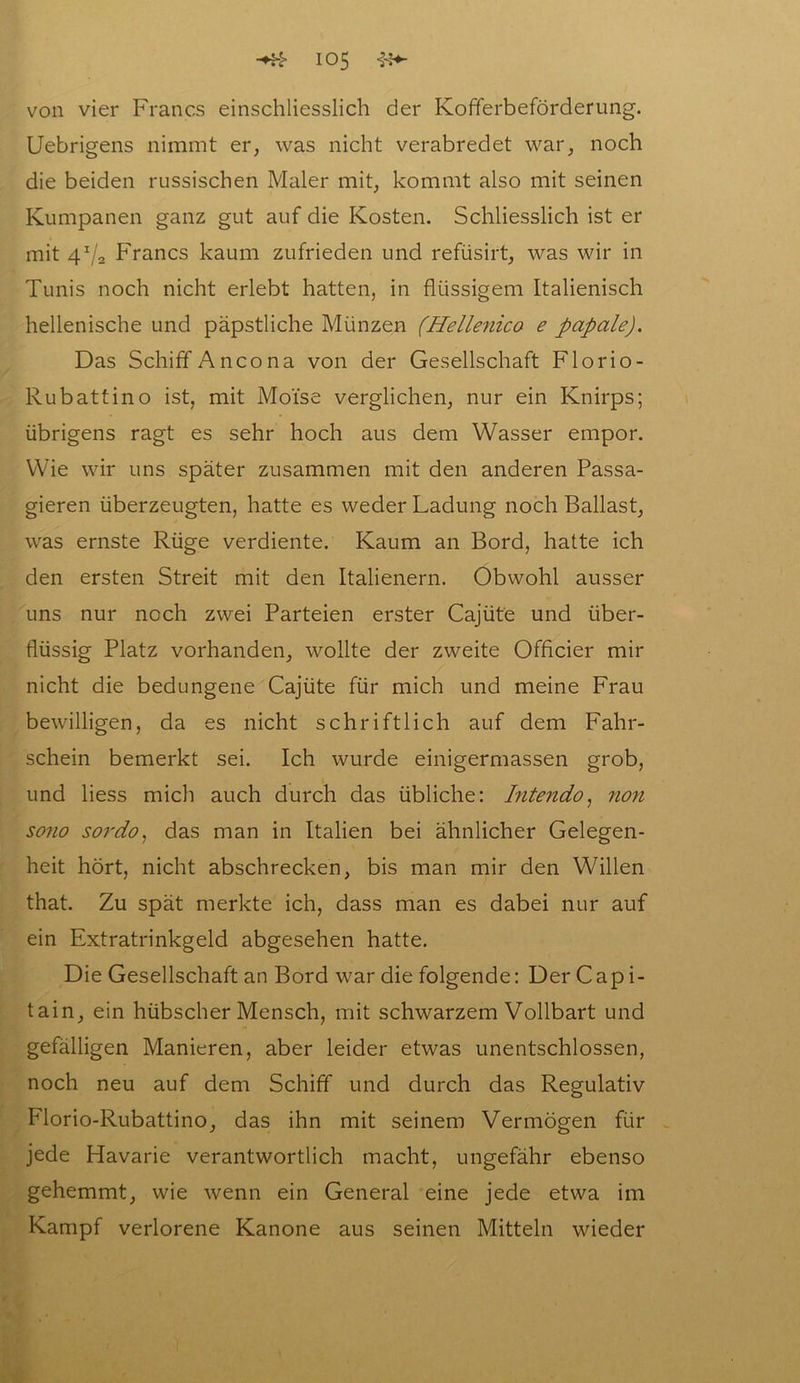 von vier Francs einschliesslich der Kofferbeförderung. Uebrigens nimmt er, was nicht verabredet war, noch die beiden russischen Maler mit, kommt also mit seinen Kumpanen ganz gut auf die Kosten. Schliesslich ist er mit 41/2 Francs kaum zufrieden und refüsirt, was wir in Tunis noch nicht erlebt hatten, in flüssigem Italienisch hellenische und päpstliche Münzen (Hellenico e papale). Das Schiff Ancona von der Gesellschaft Florio- Rubattino ist, mit Moi’se verglichen, nur ein Knirps; übrigens ragt es sehr hoch aus dem Wasser empor. Wie wir uns später zusammen mit den anderen Passa- gieren überzeugten, hatte es weder Ladung noch Ballast, was ernste Rüge verdiente. Kaum an Bord, hatte ich den ersten Streit mit den Italienern. Obwohl ausser uns nur noch zwei Parteien erster Cajüte und über- flüssig Platz vorhanden, wollte der zweite Officier mir nicht die bedungene Cajüte für mich und meine Frau bewilligen, da es nicht schriftlich auf dem Fahr- schein bemerkt sei. Ich wurde einigermassen grob, und liess mich auch durch das übliche: Intendo, non sono sordo, das man in Italien bei ähnlicher Gelegen- heit hört, nicht abschrecken, bis man mir den Willen that. Zu spät merkte ich, dass man es dabei nur auf ein Extratrinkgeld abgesehen hatte. Die Gesellschaft an Bord war die folgende: Der Capi- tain, ein hübscher Mensch, mit schwarzem Vollbart und gefälligen Manieren, aber leider etwas unentschlossen, noch neu auf dem Schiff und durch das Regulativ Florio-Rubattino, das ihn mit seinem Vermögen für jede Havarie verantwortlich macht, ungefähr ebenso gehemmt, wie wenn ein General eine jede etwa im Kampf verlorene Kanone aus seinen Mitteln wieder