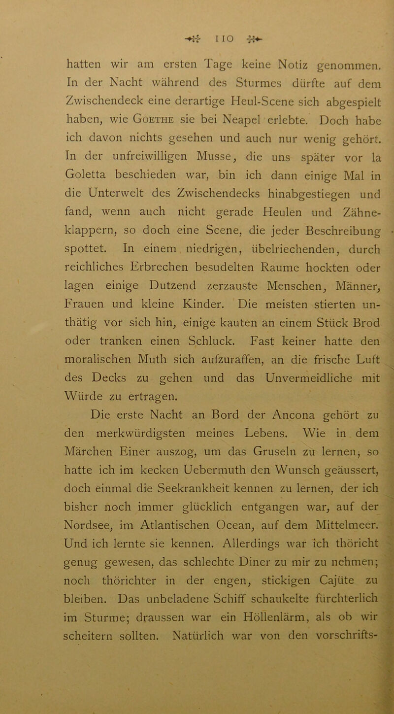 hatten wir am ersten Tage keine Notiz genommen. In der Nacht während des Sturmes dürfte auf dem Zwischendeck eine derartige Heul-Scene sich abgespielt haben, wie Goethe sie bei Neapel erlebte. Doch habe ich davon nichts gesehen und auch nur wenig gehört. In der unfreiwilligen Müsse, die uns später vor la Goletta beschieden war, bin ich dann einige Mal in die Unterwelt des Zwischendecks hinabgestiegen und fand, wenn auch nicht gerade Heulen und Zähne- klappern, so doch eine Scene, die jeder Beschreibung spottet. In einem niedrigen, übelriechenden, durch reichliches Erbrechen besudelten Raume hockten oder lagen einige Dutzend zerzauste Menschen, Männer, Frauen und kleine Kinder. Die meisten stierten un- thätig vor sich hin, einige kauten an einem Stück Brod oder tranken einen Schluck. Fast keiner hatte den moralischen Muth sich aufzuraffen, an die frische Fuft des Decks zu gehen und das Unvermeidliche mit Würde zu ertragen. Die erste Nacht an Bord der Ancona gehört zu den merkwürdigsten meines Febens. Wie in dem Märchen Einer auszog, um das Gruseln zu lernen ■, so hatte ich im kecken Uebermuth den Wunsch geäussert, doch einmal die Seekrankheit kennen zu lernen, der ich bisher noch immer glücklich entgangen war, auf der Nordsee, im Atlantischen Ocean, auf dem Mittelmeer. Und ich lernte sie kennen. Allerdings war ich thöricht genug gewesen, das schlechte Diner zu mir zu nehmen; noch thörichter in der engen, stickigen Cajüte zu bleiben. Das unbeladene Schiff schaukelte fürchterlich im Sturme; draussen war ein Höllenlärm, als ob wir scheitern sollten. Natürlich war von den vorschrifts-