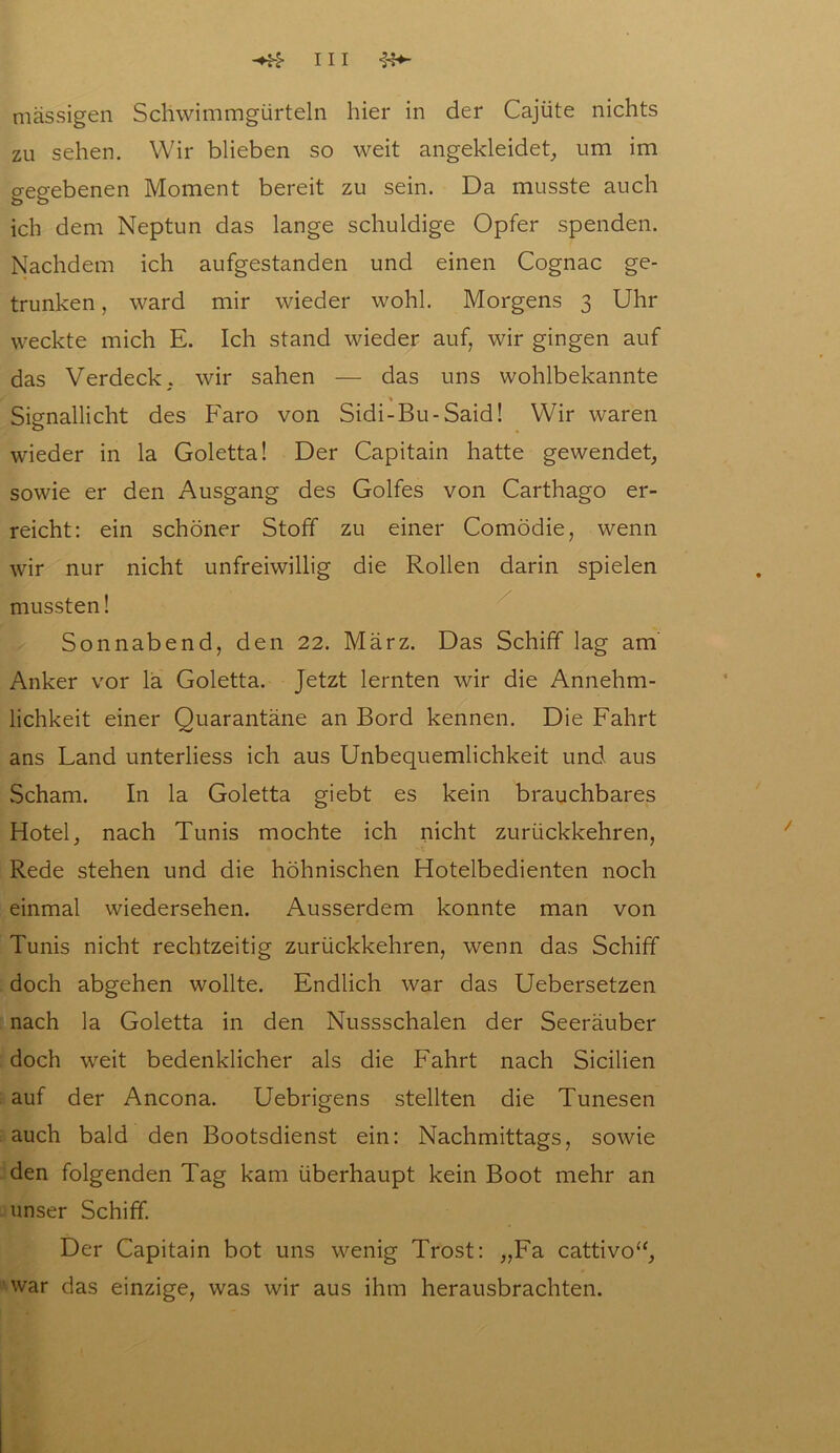 massigen Schwimmgürteln hier in der Cajüte nichts zu sehen. Wir blieben so weit angekleidet, um im gegebenen Moment bereit zu sein. Da musste auch ich dem Neptun das lange schuldige Opfer spenden. Nachdem ich aufgestanden und einen Cognac ge- trunken , ward mir wieder wohl. Morgens 3 Uhr weckte mich E. Ich stand wieder auf, wir gingen auf das Verdeck, wir sahen — das uns wohlbekannte * Signallicht des Faro von Sidi-Bu-Said! Wir waren wieder in la Goletta! Der Capitain hatte gewendet, sowie er den Ausgang des Golfes von Carthago er- reicht: ein schöner Stoff zu einer Comödie, wenn wir nur nicht unfreiwillig die Rollen darin spielen mussten! Sonnabend, den 22. März. Das Schiff lag am Anker vor lä Goletta. Jetzt lernten wir die Annehm- lichkeit einer Quarantäne an Bord kennen. Die Fahrt ans Land unterliess ich aus Unbequemlichkeit und aus Scham. In la Goletta giebt es kein brauchbares Hotel, nach Tunis mochte ich nicht zurückkehren, Rede stehen und die höhnischen Hotelbedienten noch einmal Wiedersehen. Ausserdem konnte man von Tunis nicht rechtzeitig zurückkehren, wenn das Schiff doch abgehen wollte. Endlich war das Uebersetzen nach la Goletta in den Nussschalen der Seeräuber doch weit bedenklicher als die Fahrt nach Sicilien auf der Ancona. Uebrigens stellten die Tunesen auch bald den Bootsdienst ein: Nachmittags, sowie den folgenden Tag kam überhaupt kein Boot mehr an unser Schiff. Der Capitain bot uns wenig Trost: „Fa cattivo“, war das einzige, was wir aus ihm herausbrachten.