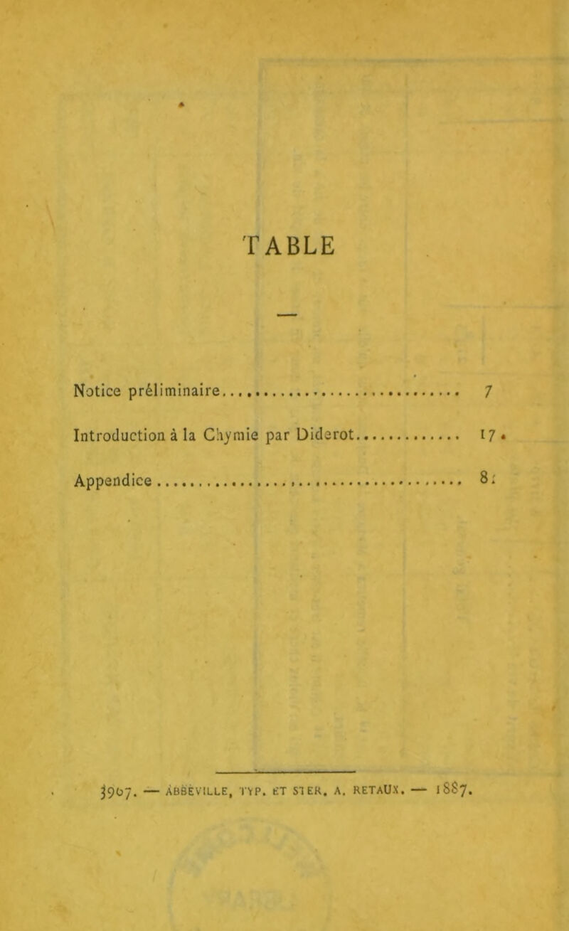 TABLE Notice préliminaire 7 Introduction à la Ciiymie par Diderot 17. Appendice . 8; 3907. — ABBEVILLE, TVP. ET ST EK. A. RETAUX. — 1887.