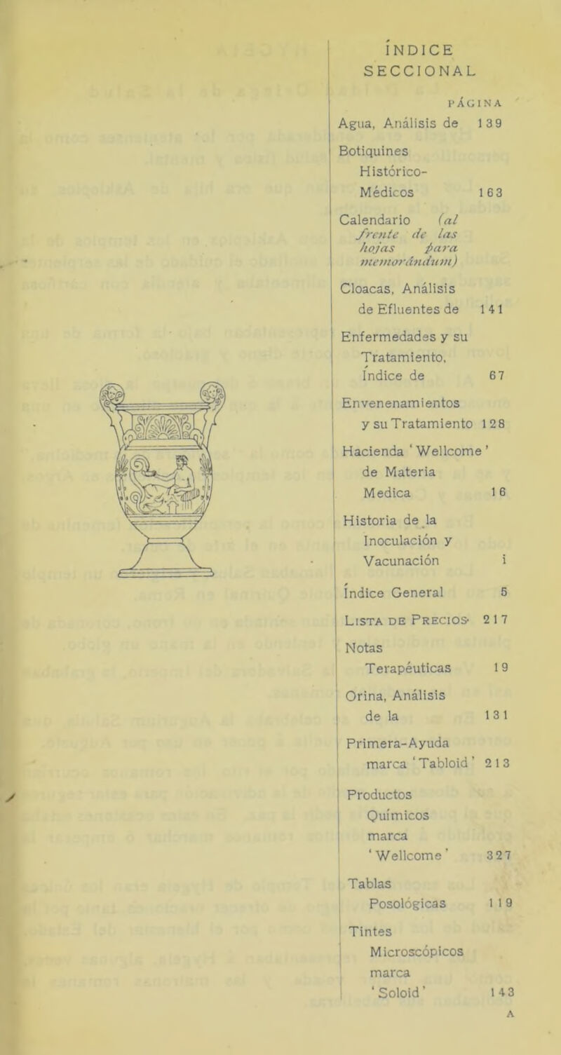 ■t» INDICE SECCIONAL «✓ í i i I’ÁCINA Agua, A.nálisis de 139 Botiquines Histérico- Médicos 163 Calendario (a¿ yreníe de las hojas jara memoj'dndum) Cloacas, Análisis de Efluentes de 141 Enfermedades y su Tratamiento, Indice de 6 7 Envenenamientos I y su Tratamiento 128 i Hacienda ‘ Wellcome ’ I de Materia j Medica 16 I Historia de la i Inoculación y I Vacunación i índice General 5 Lista DE PRECIOS' 217 Notas T erapéuticas 1 9 i Orina, Análisis j de la 13 1 1 Primera-Ayuda ' marca ' Tabloid ’ 2 13 1 ¡ Productos Químicos marca ‘Wellcome’ 3 27 ' Tablas Posológicas 1 I 9 i Tintes 1 Microscópicos marca ‘ Soloid ’ 14 3 A